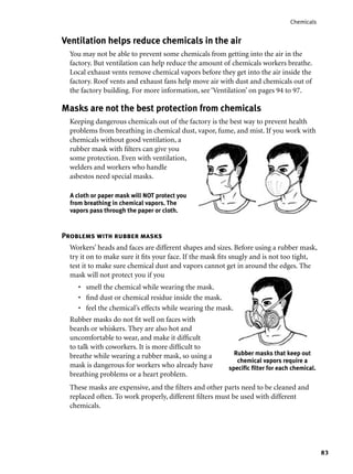 83
Chemicals
Problems with rubber masks
Workers’ heads and faces are different shapes and sizes. Before using a rubber mask,
try it on to make sure it ﬁts your face. If the mask ﬁts snugly and is not too tight,
test it to make sure chemical dust and vapors cannot get in around the edges. The
mask will not protect you if you
smell the chemical while wearing the mask.
ﬁnd dust or chemical residue inside the mask.
feel the chemical’s effects while wearing the mask.
Rubber masks do not ﬁt well on faces with
beards or whiskers. They are also hot and
uncomfortable to wear, and make it difﬁcult
to talk with coworkers. It is more difﬁcult to
breathe while wearing a rubber mask, so using a
mask is dangerous for workers who already have
breathing problems or a heart problem.
These masks are expensive, and the ﬁlters and other parts need to be cleaned and
replaced often. To work properly, different ﬁlters must be used with different
chemicals.
•
•
•
Ventilation helps reduce chemicals in the air
You may not be able to prevent some chemicals from getting into the air in the
factory. But ventilation can help reduce the amount of chemicals workers breathe.
Local exhaust vents remove chemical vapors before they get into the air inside the
factory. Roof vents and exhaust fans help move air with dust and chemicals out of
the factory building. For more information, see ‘Ventilation’ on pages 94 to 97.
Masks are not the best protection from chemicals
Keeping dangerous chemicals out of the factory is the best way to prevent health
problems from breathing in chemical dust, vapor, fume, and mist. If you work with
chemicals without good ventilation, a
rubber mask with ﬁlters can give you
some protection. Even with ventilation,
welders and workers who handle
asbestos need special masks.
A cloth or paper mask will NOT protect you
from breathing in chemical vapors. The
vapors pass through the paper or cloth.
Rubber masks that keep out
chemical vapors require a
speciﬁc ﬁlter for each chemical.
 