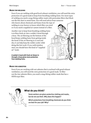 84
Work Dangers DRAFT — FEBRUARY 2006
Mask for asbestos
Even if you are working with wet asbestos that is enclosed with good exhaust
ventilation, you will need the extra protection of a good mask. To ﬁlter
out the tiny asbestos ﬁbers, you need a snug-ﬁtting rubber mask that has a
HEPA-type ﬁlter.
Some workers are given protective clothing and masks,
but do not use them. Why does this happen?
Which protections from breathing chemicals do you think
are best for your job? Why?
What do you think?
Mask for welding
Even if you are welding with good local exhaust ventilation, you will need the extra
protection of a good mask to keep from breathing welding fume. For most types
of welding you need a snug-ﬁtting rubber mask with particulate ﬁlters that block
out the ﬁne dust in metal fume. You will need advice from someone
who knows about chemicals and fumes from the type of
welding in your factory to know which ﬁlter you need
or if you need a supplied air system instead of a ﬁlter.
Another way to keep from breathing welding fume
is to blow fresh air into a welder’s hood through
a hose. The air blowing out the bottom of the
hood keeps welding fume from getting inside
the hood. If the air blowing in is cool and
dry, it can help keep the welder cooler while
doing this hot work. If you weld stainless
steel, you should have this kind of “supplied
air” mask.
A welder’s hood with fresh air blown in
through a hose gives more protection
from welding fume.
 