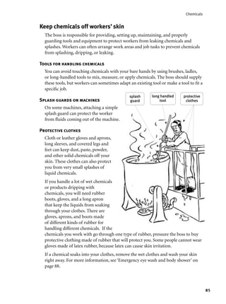 85
Chemicals
Keep chemicals off workers’ skin
The boss is responsible for providing, setting up, maintaining, and properly
guarding tools and equipment to protect workers from leaking chemicals and
splashes. Workers can often arrange work areas and job tasks to prevent chemicals
from splashing, dripping, or leaking.
Tools for handling chemicals
You can avoid touching chemicals with your bare hands by using brushes, ladles,
or long-handled tools to mix, measure, or apply chemicals. The boss should supply
these tools, but workers can sometimes adapt an existing tool or make a tool to ﬁt a
speciﬁc job.
Splash guards on machines
On some machines, attaching a simple
splash guard can protect the worker
from ﬂuids coming out of the machine.
Protective clothes
Cloth or leather gloves and aprons,
long sleeves, and covered legs and
feet can keep dust, paste, powder,
and other solid chemicals off your
skin. These clothes can also protect
you from very small splashes of
liquid chemicals.
If you handle a lot of wet chemicals
or products dripping with
chemicals, you will need rubber
boots, gloves, and a long apron
that keep the liquids from soaking
through your clothes. There are
gloves, aprons, and boots made
of different kinds of rubber for
handling different chemicals. If the
chemicals you work with go through one type of rubber, pressure the boss to buy
protective clothing made of rubber that will protect you. Some people cannot wear
gloves made of latex rubber, because latex can cause skin irritation.
If a chemical soaks into your clothes, remove the wet clothes and wash your skin
right away. For more information, see ‘Emergency eye wash and body shower’ on
page 88.
long handled
tool
protective
clothes
splash
guard
 
