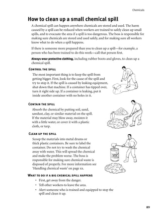89
Chemicals
How to clean up a small chemical spill
A chemical spill can happen anywhere chemicals are stored and used. The harm
caused by a spill can be reduced when workers are trained to safely clean up small
spills, and to evacuate the area if a spill is too dangerous. The boss is responsible for
making sure chemicals are stored and used safely, and for making sure all workers
know what to do when a spill happens.
If there is someone more prepared than you to clean up a spill—for example, a
person who has been trained to do this work—call that person ﬁrst.
Always wear protective clothing, including rubber boots and gloves, to clean up a
chemical spill.
Control the spill
The most important thing is to keep the spill from
getting bigger. First, look for the cause of the spill and
try to stop it. If the spill is caused by leaking equipment,
shut down that machine. If a container has tipped over,
turn it right side up. If a container is leaking, put it
inside another container with no holes in it.
Contain the spill
Absorb the chemical by putting soil, sand,
sawdust, clay, or similar material on the spill.
If the material may blow away, moisten it
with a little water, or cover it with a plastic
cloth, or tarp.
Clean up the spill
Scoop the materials into metal drums or
thick plastic containers. Be sure to label the
container. Do not try to wash the chemical
away with water. This will spread the chemical
and make the problem worse. The boss is
responsible for making sure chemical waste is
disposed of properly. For more information see
‘Handling chemical waste’ on page xx.
XXX
What to do if a big chemical spill happens
First, get away from the danger.
Tell other workers to leave the area.
Alert someone who is trained and equipped to stop the
spill and clean it up.
•
•
•
 
