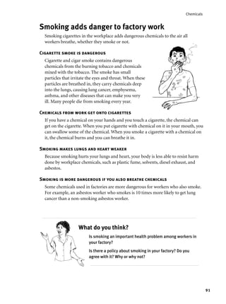 91
Chemicals
Smoking adds danger to factory work
Smoking cigarettes in the workplace adds dangerous chemicals to the air all
workers breathe, whether they smoke or not.
Cigarette smoke is dangerous
Cigarette and cigar smoke contains dangerous
chemicals from the burning tobacco and chemicals
mixed with the tobacco. The smoke has small
particles that irritate the eyes and throat. When these
particles are breathed in, they carry chemicals deep
into the lungs, causing lung cancer, emphysema,
asthma, and other diseases that can make you very
ill. Many people die from smoking every year.
Chemicals from work get onto cigarettes
If you have a chemical on your hands and you touch a cigarette, the chemical can
get on the cigarette. When you put cigarette with chemical on it in your mouth, you
can swallow some of the chemical. When you smoke a cigarette with a chemical on
it, the chemical burns and you can breathe it in.
Smoking makes lungs and heart weaker
Because smoking hurts your lungs and heart, your body is less able to resist harm
done by workplace chemicals, such as plastic fume, solvents, diesel exhaust, and
asbestos.
Smoking is more dangerous if you also breathe chemicals
Some chemicals used in factories are more dangerous for workers who also smoke.
For example, an asbestos worker who smokes is 10 times more likely to get lung
cancer than a non-smoking asbestos worker.
Is smoking an important health problem among workers in
your factory?
Is there a policy about smoking in your factory? Do you
agree with it? Why or why not?
What do you think?
 