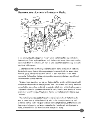 93
Chemicals
Clean containers for community water — Mexico
In our community, at least 1 person in every family works in 1 of the export factories
down the road. There is plenty of water in all the factories, but we do not have running
water or electricity in our homes. We have to carry water from a common tap and store
it at home in big barrels.
A lot of people in the community used to have skin rashes and stomach problems.
Some of us thought these problems were caused by something in the water. In our
mothers’ group, we decided to survey families to learn more about health in the
community. We found out that everyone used the same water, but we used different
kinds of barrels to store the water.
We asked more questions and learned that most of the families with the same health
problems stored their water in empty barrels from a pile outside one factory. We did not
know what the barrels had contained, because the labels were written in a language we
cannot read. We asked some workers in that factory to ﬁnd out what was in the barrels
before they were thrown out. They told us that the barrels had contained dangerous
chemicals.
The mothers’ group decided to ﬁnd safer water containers for all the families. We
went to a local food factory and asked the boss to give us empty barrels that had
contained cooking oil. He was glad we could use his empty barrels, and he makes sure
they are washed clean for us. We are now delivering clean barrels with lids to each
home, and we take the old chemical barrels away to the dump.
 