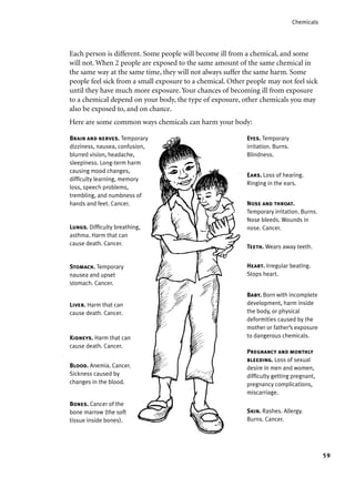 59
Chemicals
Baby. Born with incomplete
development, harm inside
the body, or physical
deformities caused by the
mother or father’s exposure
to dangerous chemicals.
Brain and nerves. Temporary
dizziness, nausea, confusion,
blurred vision, headache,
sleepiness. Long-term harm
causing mood changes,
difﬁculty learning, memory
loss, speech problems,
trembling, and numbness of
hands and feet. Cancer.
Eyes. Temporary
irritation. Burns.
Blindness.
Nose and throat.
Temporary irritation. Burns.
Nose bleeds. Wounds in
nose. Cancer.Lungs. Difﬁculty breathing,
asthma. Harm that can
cause death. Cancer.
Liver. Harm that can
cause death. Cancer.
Stomach. Temporary
nausea and upset
stomach. Cancer.
Bones. Cancer of the
bone marrow (the soft
tissue inside bones).
Skin. Rashes. Allergy.
Burns. Cancer.
Blood. Anemia. Cancer.
Sickness caused by
changes in the blood.
Pregnancy and monthly
bleeding. Loss of sexual
desire in men and women,
difﬁculty getting pregnant,
pregnancy complications,
miscarriage.
Kidneys. Harm that can
cause death. Cancer.
Ears. Loss of hearing.
Ringing in the ears.
Each person is different. Some people will become ill from a chemical, and some
will not. When 2 people are exposed to the same amount of the same chemical in
the same way at the same time, they will not always suffer the same harm. Some
people feel sick from a small exposure to a chemical. Other people may not feel sick
until they have much more exposure. Your chances of becoming ill from exposure
to a chemical depend on your body, the type of exposure, other chemicals you may
also be exposed to, and on chance.
Here are some common ways chemicals can harm your body:
Teeth. Wears away teeth.
Heart. Irregular beating.
Stops heart.
 