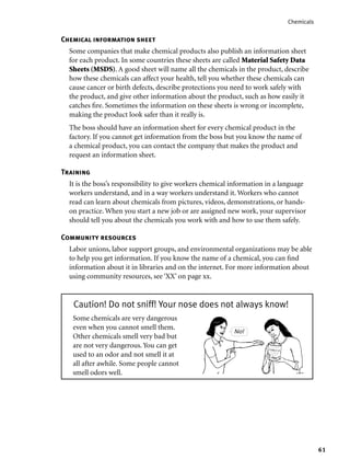 61
Chemicals
Chemical information sheet
Some companies that make chemical products also publish an information sheet
for each product. In some countries these sheets are called Material Safety Data
Sheets (MSDS). A good sheet will name all the chemicals in the product, describe
how these chemicals can affect your health, tell you whether these chemicals can
cause cancer or birth defects, describe protections you need to work safely with
the product, and give other information about the product, such as how easily it
catches ﬁre. Sometimes the information on these sheets is wrong or incomplete,
making the product look safer than it really is.
The boss should have an information sheet for every chemical product in the
factory. If you cannot get information from the boss but you know the name of
a chemical product, you can contact the company that makes the product and
request an information sheet.
Training
It is the boss’s responsibility to give workers chemical information in a language
workers understand, and in a way workers understand it. Workers who cannot
read can learn about chemicals from pictures, videos, demonstrations, or hands-
on practice. When you start a new job or are assigned new work, your supervisor
should tell you about the chemicals you work with and how to use them safely.
Community resources
Labor unions, labor support groups, and environmental organizations may be able
to help you get information. If you know the name of a chemical, you can ﬁnd
information about it in libraries and on the internet. For more information about
using community resources, see ‘XX’ on page xx.
Caution! Do not sniff! Your nose does not always know!
Some chemicals are very dangerous
even when you cannot smell them.
Other chemicals smell very bad but
are not very dangerous. You can get
used to an odor and not smell it at
all after awhile. Some people cannot
smell odors well.
No!
 