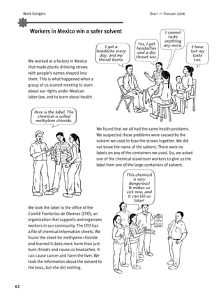 62
Work Dangers DRAFT — FEBRUARY 2006
Workers in Mexico win a safer solvent
We took the label to the ofﬁce of the
Comité Fronterizo de Obreras (CFO), an
organization that supports and organizes
workers in our community. The CFO has
a ﬁle of chemical information sheets. We
found the sheet for methylene chloride
and learned it does more harm than just
burn throats and cause us headaches. It
can cause cancer and harm the liver. We
took the information about the solvent to
the boss, but she did nothing.
I get a
headache every
day, and my
throat burns.
Here is the label. The
chemical is called
methylene chloride.
We found that we all had the same health problems.
We suspected these problems were caused by the
solvent we used to fuse the straws together. We did
not know the name of the solvent. There were no
labels on any of the containers we used. So, we asked
one of the chemical storeroom workers to give us the
label from one of the large containers of solvent.
I have
lost my
taste
too.
I cannot
taste
anything
any more.Yes, I get
headaches
and a dry
throat too.
We worked at a factory in Mexico
that made plastic drinking straws
with people’s names shaped into
them. This is what happened when a
group of us started meeting to learn
about our rights under Mexican
labor law, and to learn about health.
This chemical
is very
dangerous!
It makes us
sick now, and
it can kill us
later!
 