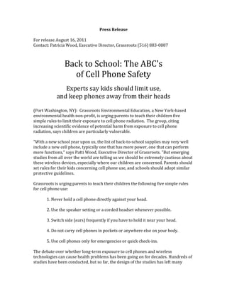 Press	
  Release	
  
	
  
For	
  release	
  August	
  16,	
  2011	
  
Contact:	
  Patricia	
  Wood,	
  Executive	
  Director,	
  Grassroots	
  (516)	
  883-­‐0887	
  
	
  
	
  
Back	
  to	
  School:	
  The	
  ABC's	
  	
  
of	
  Cell	
  Phone	
  Safety	
  
	
  
Experts	
  say	
  kids	
  should	
  limit	
  use,	
  	
  
and	
  keep	
  phones	
  away	
  from	
  their	
  heads	
  
	
  
(Port	
  Washington,	
  NY):	
  	
  Grassroots	
  Environmental	
  Education,	
  a	
  New	
  York-­‐based	
  
environmental	
  health	
  non-­‐profit,	
  is	
  urging	
  parents	
  to	
  teach	
  their	
  children	
  five	
  
simple	
  rules	
  to	
  limit	
  their	
  exposure	
  to	
  cell	
  phone	
  radiation.	
  	
  The	
  group,	
  citing	
  
increasing	
  scientific	
  evidence	
  of	
  potential	
  harm	
  from	
  exposure	
  to	
  cell	
  phone	
  
radiation,	
  says	
  children	
  are	
  particularly	
  vulnerable.	
  
	
  
"With	
  a	
  new	
  school	
  year	
  upon	
  us,	
  the	
  list	
  of	
  back-­‐to-­‐school	
  supplies	
  may	
  very	
  well	
  
include	
  a	
  new	
  cell	
  phone,	
  typically	
  one	
  that	
  has	
  more	
  power,	
  one	
  that	
  can	
  perform	
  
more	
  functions,"	
  says	
  Patti	
  Wood,	
  Executive	
  Director	
  of	
  Grassroots.	
  "But	
  emerging	
  
studies	
  from	
  all	
  over	
  the	
  world	
  are	
  telling	
  us	
  we	
  should	
  be	
  extremely	
  cautious	
  about	
  
these	
  wireless	
  devices,	
  especially	
  where	
  our	
  children	
  are	
  concerned.	
  Parents	
  should	
  
set	
  rules	
  for	
  their	
  kids	
  concerning	
  cell	
  phone	
  use,	
  and	
  schools	
  should	
  adopt	
  similar	
  
protective	
  guidelines.	
  	
  
	
  
Grassroots	
  is	
  urging	
  parents	
  to	
  teach	
  their	
  children	
  the	
  following	
  five	
  simple	
  rules	
  
for	
  cell	
  phone	
  use:	
  
	
  
	
   1.	
  Never	
  hold	
  a	
  cell	
  phone	
  directly	
  against	
  your	
  head.	
  	
  
	
  
	
   2.	
  Use	
  the	
  speaker	
  setting	
  or	
  a	
  corded	
  headset	
  whenever	
  possible.	
  
	
  
	
   3.	
  Switch	
  side	
  (ears)	
  frequently	
  if	
  you	
  have	
  to	
  hold	
  it	
  near	
  your	
  head.	
  	
  
	
  
	
   4.	
  Do	
  not	
  carry	
  cell	
  phones	
  in	
  pockets	
  or	
  anywhere	
  else	
  on	
  your	
  body.	
  
	
  
	
   5.	
  Use	
  cell	
  phones	
  only	
  for	
  emergencies	
  or	
  quick	
  check-­‐ins.	
  
	
  
The	
  debate	
  over	
  whether	
  long-­‐term	
  exposure	
  to	
  cell	
  phones	
  and	
  wireless	
  
technologies	
  can	
  cause	
  health	
  problems	
  has	
  been	
  going	
  on	
  for	
  decades.	
  Hundreds	
  of	
  
studies	
  have	
  been	
  conducted,	
  but	
  so	
  far,	
  the	
  design	
  of	
  the	
  studies	
  has	
  left	
  many	
  
 
