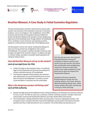 May 2011
Brazilian Blowout: A Case Study in Failed Cosmetics Regulation
The laws overseeing the cosmetics industry fail to protect salon
workers and consumers from hazardous chemicals in cosmetics
products, such as carcinogens in hair straighteners. Since 2007,
scientists and the Food and Drug Administration (FDA) have
known that Brazilian Blowout hair products contain dangerously
high levels of formaldehyde (even though labeled ‘formaldehyde
free’), resulting in scores of injuries and exposing countless
people to a chemical that increases their risk of getting cancer.
Yet the product is still on the market. And Brazilian Blowout is
only one of many similar hair straighteners that contain
formaldehyde. This scandal is a perfect example of why we need
stronger oversight of the cosmetic industry. To address the gaps
in cosmetic safety, lawmakers and public health advocates are
calling for federal action.
How did Brazilian Blowout end up on the market?
Lack of oversight from the FDA.
• Unlike in Canada or the European Union, it is perfectly
legal in the United States for personal care products to
contain unlimited amounts of formaldehyde.
• The Cosmetic Ingredient Review Board, the industry’s
own safety panel, has recommended there be no more
than 0.2 percent formaldehyde in cosmetics, but the
recommendation is voluntary and not enforceable.
Why is this dangerous product still being used?
Lack of FDA authority.
• Despite the high levels of formaldehyde found in Brazilian Blowout, the FDA does not have the authority
to issue a recall. The FDA can only issue a voluntary recall for cosmetics products. Canada, France and
several other countries banned Brazilian Blowout soon after health effects were known.
• The United States is falling well behind other countries when it comes to regulating cosmetics. The
European Union’s cosmetics directive restricts formaldehyde concentrations to 0.2 percent and has
banned more than 1,100 chemicals for use in cosmetics. The United States has banned just 11.
	
Over the past two years, the Food and
Drug Administration received 47
complaints of adverse reactions and
injuries from salon workers and clients
who used Brazilian-style straightening
treatments. Numerous other salon
workers have made complaints to state
governments about the impact from
using Brazilian Blowout.
Examples of the harm caused by
Brazilian Blowout include: hair loss,
vomiting, blisters, sore throat, dizziness,
difficulty breathing, bloody nose, rashes,
itching, welting, chest pain, and burning
in the eyes, throat and lungs.
 