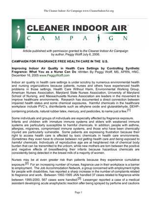 The Cleaner Indoor Air Campaign www.CleanerIndoorAir.org
Article published with permission granted to the Cleaner Indoor Air Campaign
by author, Peggy Wolff July 6, 2006.
CAMPAIGN FOR FRAGRANCE FREE HEALTH CARE IN THE U.S.
Improving Indoor Air Quality in Health Care Settings by Controlling Synthetic
Fragrance: What You as a Nurse Can Do -Written By Peggy Wolff, MS, APRN, HNC.
December 16, 2005 www.PeggyWolff.com
Indoor air quality in health care settings is under scrutiny by numerous environmental health
and nursing organizations because patients, nurses and others have experienced health
problems in those settings. Health Care Without Harm, Environmental Working Group,
American Nurses Association, Maryland State Nurses Association, University of Maryland
School of Nursing, and Massachusetts Nurses Association are leaders in the movement to
improve healthcare environments. Research has documented a direct connection between
impaired health status and some chemical exposures. Harmful chemicals in the healthcare
workplace include PVC’s, disinfectants such as ethylene oxide and glutaraldehyde, DEHP-
containing products, natural rubber latex, mercury, and pesticides, to name just a few.[1]
Some individuals and groups of individuals are especially affected by fragrance exposure.
Infants and children with immature immune systems and elders with weakened immune
systems are particularly susceptible to harmful chemicals. In addition, people with asthma,
allergies, migraines, compromised immune systems, and those who have been chemically
injured are particularly vulnerable. Some patients are expressing frustration because their
right to access health care is affected by toxic chemicals in health care environments.
Sometimes they even have to choose between not getting health care and being exposed to
harmful chemicals. Individuals of reproductive age are at heightened risk of chemical body
burden that can be transmitted to the unborn, while new mothers are torn between the positive
and negative effects of breastfeeding their infants because hazardous chemicals are
consistently being detected in the breast milk of a majority of women.
Nurses may be at even greater risk than patients because they experience cumulative
exposure.[2] For an increasing number of nurses, fragrance use in their workplace is a barrier
to employment. The Job Accommodation Network, a group concerned with employment rights
for people with disabilities, has reported a sharp increase in the number of complaints related
to fragrance and work. Between 1992-1995 JAN handled 37 cases related to fragrance while
between 1995-2000, 567 cases were handled.[3] Lessenger reported a case of a medical
assistant developing acute anaphylactic reaction after being sprayed by perfume and cautions
Page 1
 