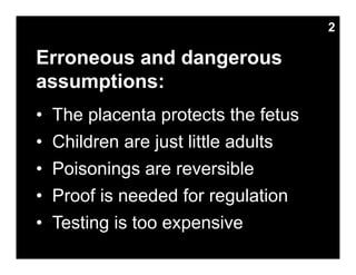 Erroneous and dangerous
assumptions:
• The placenta protects the fetus
• Children are just little adults
• Poisonings are reversible
• Proof is needed for regulation
• Testing is too expensive
2
 