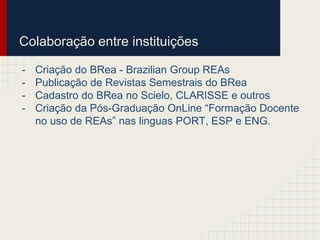 Colaboração entre instituições 
- Criação do BRea - Brazilian Group REAs 
- Publicação de Revistas Semestrais do BRea 
- Cadastro do BRea no Scielo, CLARISSE e outros 
- Criação da Pós-Graduação OnLine “Formação Docente 
no uso de REAs” nas linguas PORT, ESP e ENG. 
