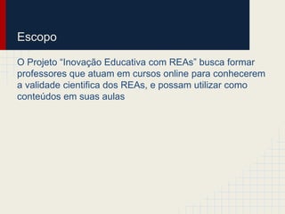 Escopo 
O Projeto “Inovação Educativa com REAs” busca formar 
professores que atuam em cursos online para conhecerem 
a validade cientifica dos REAs, e possam utilizar como 
conteúdos em suas aulas 
 