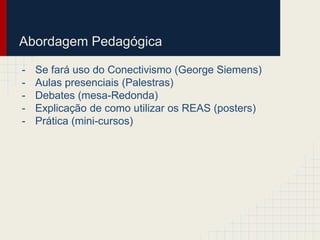 Abordagem Pedagógica 
- Se fará uso do Conectivismo (George Siemens) 
- Aulas presenciais (Palestras) 
- Debates (mesa-Redonda) 
- Explicação de como utilizar os REAS (posters) 
- Prática (mini-cursos) 
 