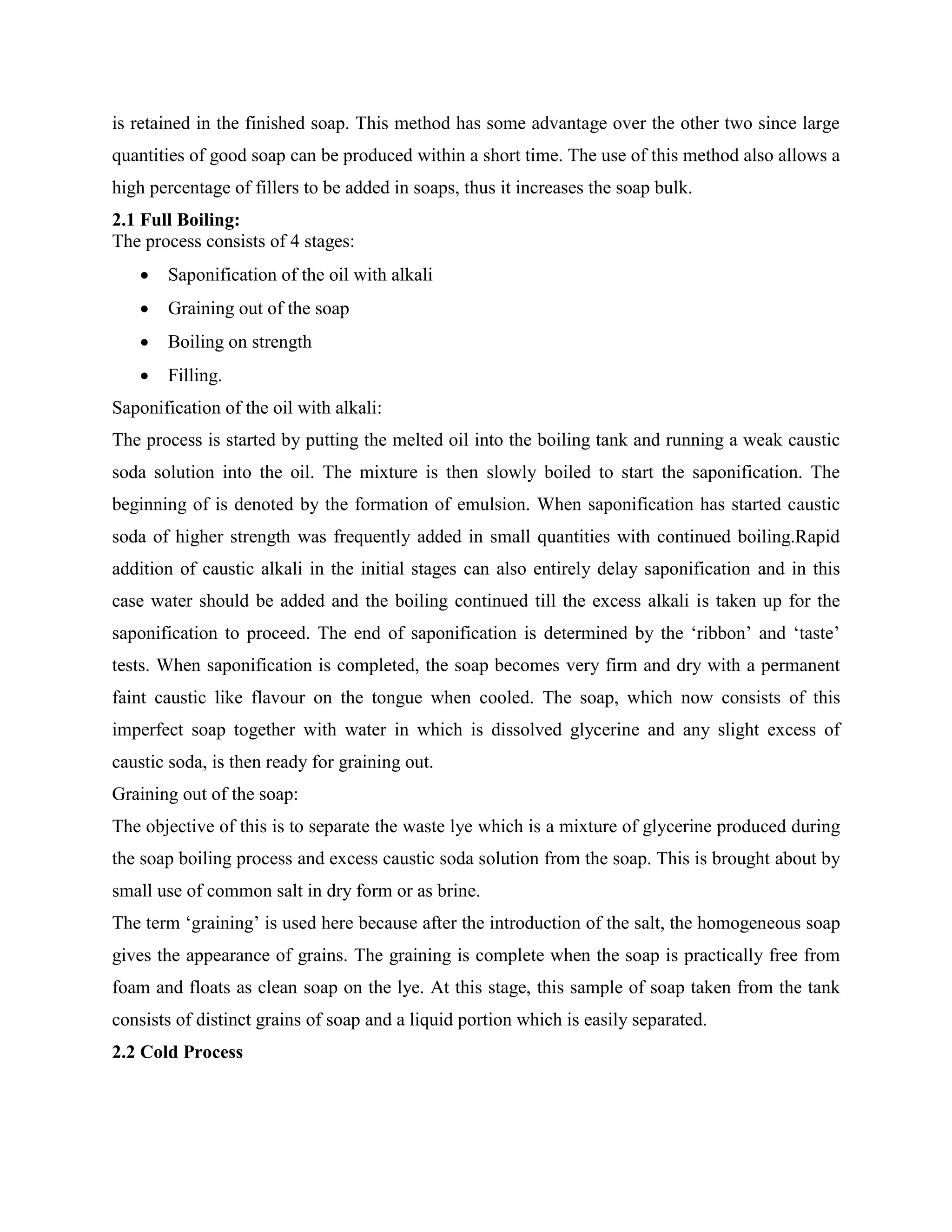 is retained in the finished soap. This method has some advantage over the other two since large
quantities of good soap can be produced within a short time. The use of this method also allows a
high percentage of fillers to be added in soaps, thus it increases the soap bulk.
2.1 Full Boiling:
The process consists of 4 stages:
 Saponification of the oil with alkali
 Graining out of the soap
 Boiling on strength
 Filling.
Saponification of the oil with alkali:
The process is started by putting the melted oil into the boiling tank and running a weak caustic
soda solution into the oil. The mixture is then slowly boiled to start the saponification. The
beginning of is denoted by the formation of emulsion. When saponification has started caustic
soda of higher strength was frequently added in small quantities with continued boiling.Rapid
addition of caustic alkali in the initial stages can also entirely delay saponification and in this
case water should be added and the boiling continued till the excess alkali is taken up for the
saponification to proceed. The end of saponification is determined by the „ribbon‟ and „taste‟
tests. When saponification is completed, the soap becomes very firm and dry with a permanent
faint caustic like flavour on the tongue when cooled. The soap, which now consists of this
imperfect soap together with water in which is dissolved glycerine and any slight excess of
caustic soda, is then ready for graining out.
Graining out of the soap:
The objective of this is to separate the waste lye which is a mixture of glycerine produced during
the soap boiling process and excess caustic soda solution from the soap. This is brought about by
small use of common salt in dry form or as brine.
The term „graining‟ is used here because after the introduction of the salt, the homogeneous soap
gives the appearance of grains. The graining is complete when the soap is practically free from
foam and floats as clean soap on the lye. At this stage, this sample of soap taken from the tank
consists of distinct grains of soap and a liquid portion which is easily separated.
2.2 Cold Process
 