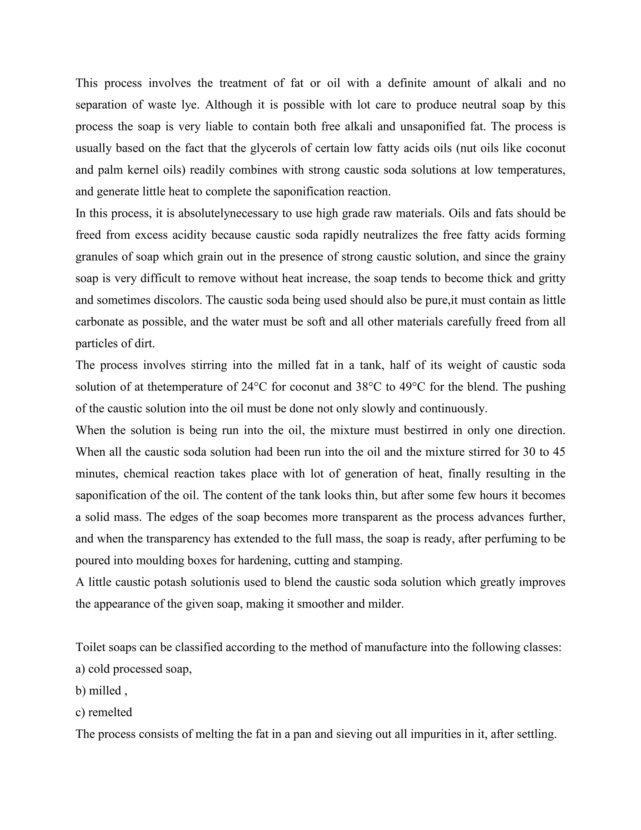 This process involves the treatment of fat or oil with a definite amount of alkali and no
separation of waste lye. Although it is possible with lot care to produce neutral soap by this
process the soap is very liable to contain both free alkali and unsaponified fat. The process is
usually based on the fact that the glycerols of certain low fatty acids oils (nut oils like coconut
and palm kernel oils) readily combines with strong caustic soda solutions at low temperatures,
and generate little heat to complete the saponification reaction.
In this process, it is absolutelynecessary to use high grade raw materials. Oils and fats should be
freed from excess acidity because caustic soda rapidly neutralizes the free fatty acids forming
granules of soap which grain out in the presence of strong caustic solution, and since the grainy
soap is very difficult to remove without heat increase, the soap tends to become thick and gritty
and sometimes discolors. The caustic soda being used should also be pure,it must contain as little
carbonate as possible, and the water must be soft and all other materials carefully freed from all
particles of dirt.
The process involves stirring into the milled fat in a tank, half of its weight of caustic soda
solution of at thetemperature of 24°C for coconut and 38°C to 49°C for the blend. The pushing
of the caustic solution into the oil must be done not only slowly and continuously.
When the solution is being run into the oil, the mixture must bestirred in only one direction.
When all the caustic soda solution had been run into the oil and the mixture stirred for 30 to 45
minutes, chemical reaction takes place with lot of generation of heat, finally resulting in the
saponification of the oil. The content of the tank looks thin, but after some few hours it becomes
a solid mass. The edges of the soap becomes more transparent as the process advances further,
and when the transparency has extended to the full mass, the soap is ready, after perfuming to be
poured into moulding boxes for hardening, cutting and stamping.
A little caustic potash solutionis used to blend the caustic soda solution which greatly improves
the appearance of the given soap, making it smoother and milder.
Toilet soaps can be classified according to the method of manufacture into the following classes:
a) cold processed soap,
b) milled ,
c) remelted
The process consists of melting the fat in a pan and sieving out all impurities in it, after settling.
 