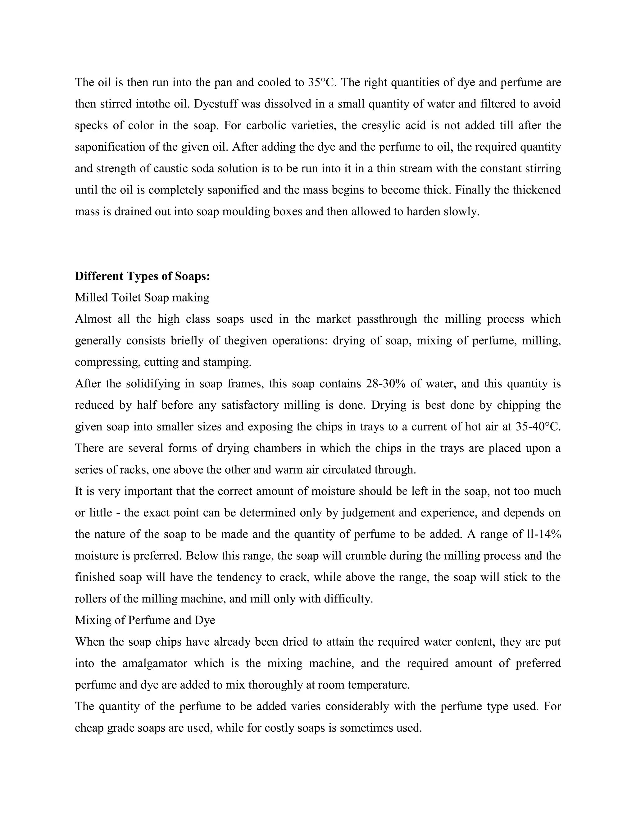 The oil is then run into the pan and cooled to 35°C. The right quantities of dye and perfume are
then stirred intothe oil. Dyestuff was dissolved in a small quantity of water and filtered to avoid
specks of color in the soap. For carbolic varieties, the cresylic acid is not added till after the
saponification of the given oil. After adding the dye and the perfume to oil, the required quantity
and strength of caustic soda solution is to be run into it in a thin stream with the constant stirring
until the oil is completely saponified and the mass begins to become thick. Finally the thickened
mass is drained out into soap moulding boxes and then allowed to harden slowly.
Different Types of Soaps:
Milled Toilet Soap making
Almost all the high class soaps used in the market passthrough the milling process which
generally consists briefly of thegiven operations: drying of soap, mixing of perfume, milling,
compressing, cutting and stamping.
After the solidifying in soap frames, this soap contains 28-30% of water, and this quantity is
reduced by half before any satisfactory milling is done. Drying is best done by chipping the
given soap into smaller sizes and exposing the chips in trays to a current of hot air at 35-40°C.
There are several forms of drying chambers in which the chips in the trays are placed upon a
series of racks, one above the other and warm air circulated through.
It is very important that the correct amount of moisture should be left in the soap, not too much
or little - the exact point can be determined only by judgement and experience, and depends on
the nature of the soap to be made and the quantity of perfume to be added. A range of ll-14%
moisture is preferred. Below this range, the soap will crumble during the milling process and the
finished soap will have the tendency to crack, while above the range, the soap will stick to the
rollers of the milling machine, and mill only with difficulty.
Mixing of Perfume and Dye
When the soap chips have already been dried to attain the required water content, they are put
into the amalgamator which is the mixing machine, and the required amount of preferred
perfume and dye are added to mix thoroughly at room temperature.
The quantity of the perfume to be added varies considerably with the perfume type used. For
cheap grade soaps are used, while for costly soaps is sometimes used.
 