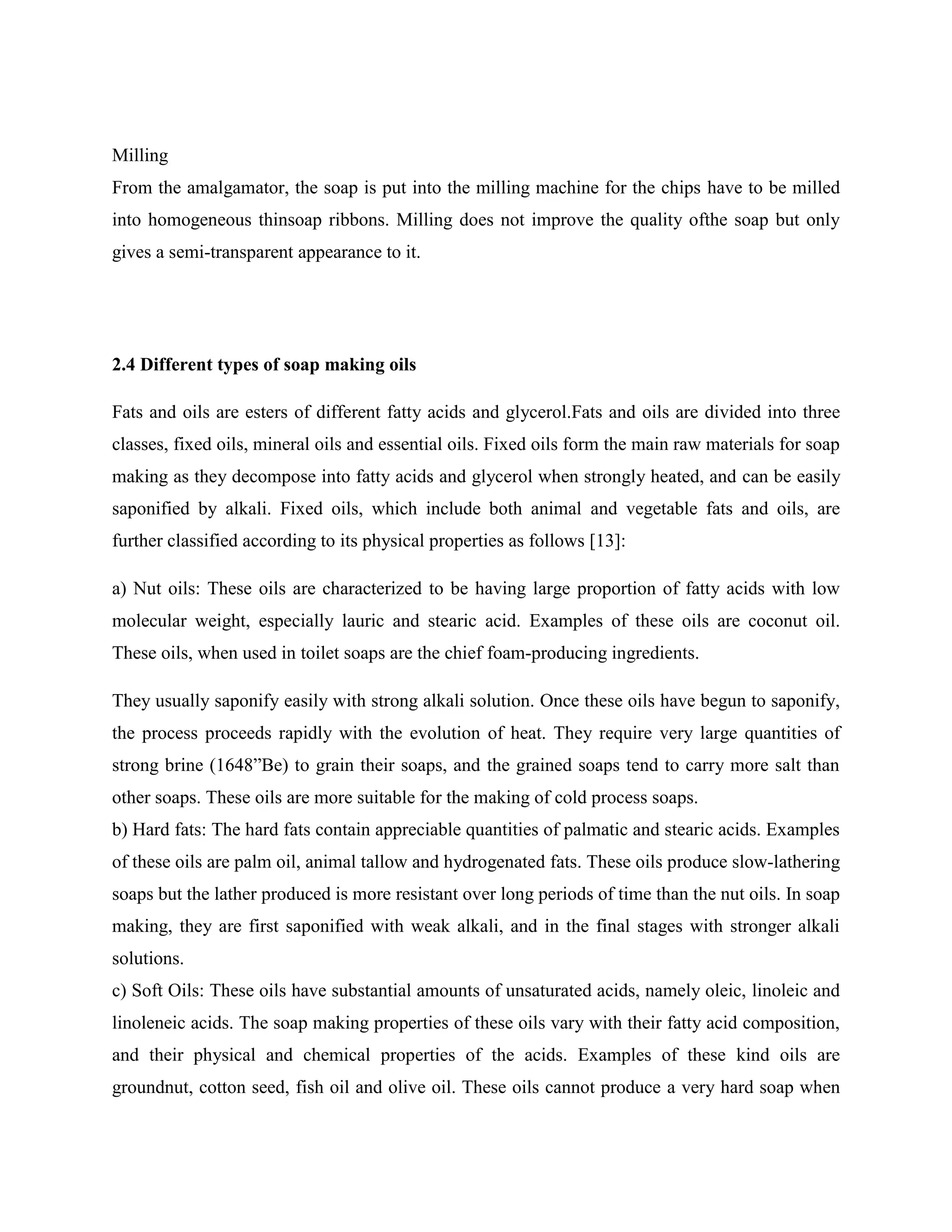 Milling
From the amalgamator, the soap is put into the milling machine for the chips have to be milled
into homogeneous thinsoap ribbons. Milling does not improve the quality ofthe soap but only
gives a semi-transparent appearance to it.
2.4 Different types of soap making oils
Fats and oils are esters of different fatty acids and glycerol.Fats and oils are divided into three
classes, fixed oils, mineral oils and essential oils. Fixed oils form the main raw materials for soap
making as they decompose into fatty acids and glycerol when strongly heated, and can be easily
saponified by alkali. Fixed oils, which include both animal and vegetable fats and oils, are
further classified according to its physical properties as follows [13]:
a) Nut oils: These oils are characterized to be having large proportion of fatty acids with low
molecular weight, especially lauric and stearic acid. Examples of these oils are coconut oil.
These oils, when used in toilet soaps are the chief foam-producing ingredients.
They usually saponify easily with strong alkali solution. Once these oils have begun to saponify,
the process proceeds rapidly with the evolution of heat. They require very large quantities of
strong brine (1648”Be) to grain their soaps, and the grained soaps tend to carry more salt than
other soaps. These oils are more suitable for the making of cold process soaps.
b) Hard fats: The hard fats contain appreciable quantities of palmatic and stearic acids. Examples
of these oils are palm oil, animal tallow and hydrogenated fats. These oils produce slow-lathering
soaps but the lather produced is more resistant over long periods of time than the nut oils. In soap
making, they are first saponified with weak alkali, and in the final stages with stronger alkali
solutions.
c) Soft Oils: These oils have substantial amounts of unsaturated acids, namely oleic, linoleic and
linoleneic acids. The soap making properties of these oils vary with their fatty acid composition,
and their physical and chemical properties of the acids. Examples of these kind oils are
groundnut, cotton seed, fish oil and olive oil. These oils cannot produce a very hard soap when
 