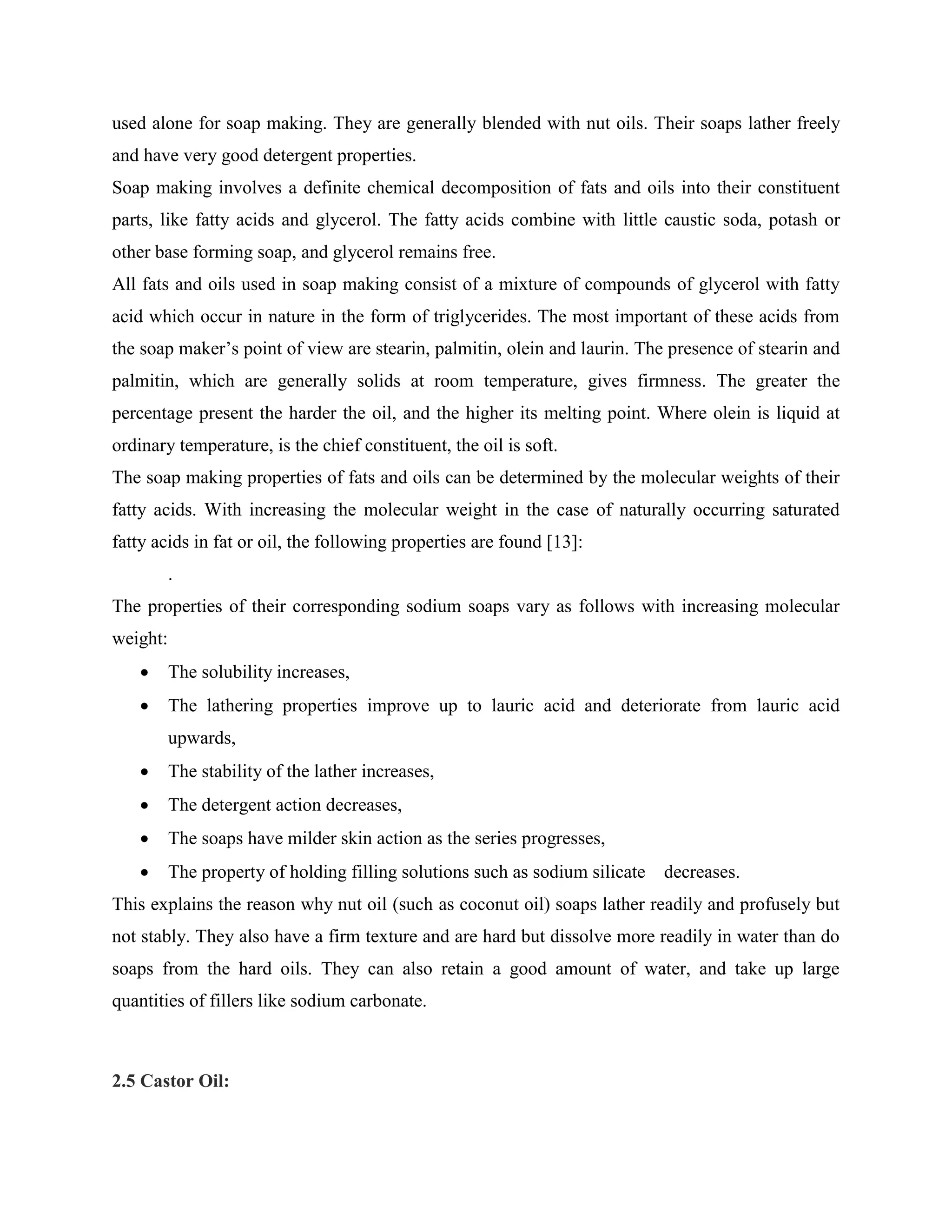 used alone for soap making. They are generally blended with nut oils. Their soaps lather freely
and have very good detergent properties.
Soap making involves a definite chemical decomposition of fats and oils into their constituent
parts, like fatty acids and glycerol. The fatty acids combine with little caustic soda, potash or
other base forming soap, and glycerol remains free.
All fats and oils used in soap making consist of a mixture of compounds of glycerol with fatty
acid which occur in nature in the form of triglycerides. The most important of these acids from
the soap maker‟s point of view are stearin, palmitin, olein and laurin. The presence of stearin and
palmitin, which are generally solids at room temperature, gives firmness. The greater the
percentage present the harder the oil, and the higher its melting point. Where olein is liquid at
ordinary temperature, is the chief constituent, the oil is soft.
The soap making properties of fats and oils can be determined by the molecular weights of their
fatty acids. With increasing the molecular weight in the case of naturally occurring saturated
fatty acids in fat or oil, the following properties are found [13]:
.
The properties of their corresponding sodium soaps vary as follows with increasing molecular
weight:
 The solubility increases,
 The lathering properties improve up to lauric acid and deteriorate from lauric acid
upwards,
 The stability of the lather increases,
 The detergent action decreases,
 The soaps have milder skin action as the series progresses,
 The property of holding filling solutions such as sodium silicate decreases.
This explains the reason why nut oil (such as coconut oil) soaps lather readily and profusely but
not stably. They also have a firm texture and are hard but dissolve more readily in water than do
soaps from the hard oils. They can also retain a good amount of water, and take up large
quantities of fillers like sodium carbonate.
2.5 Castor Oil:
 