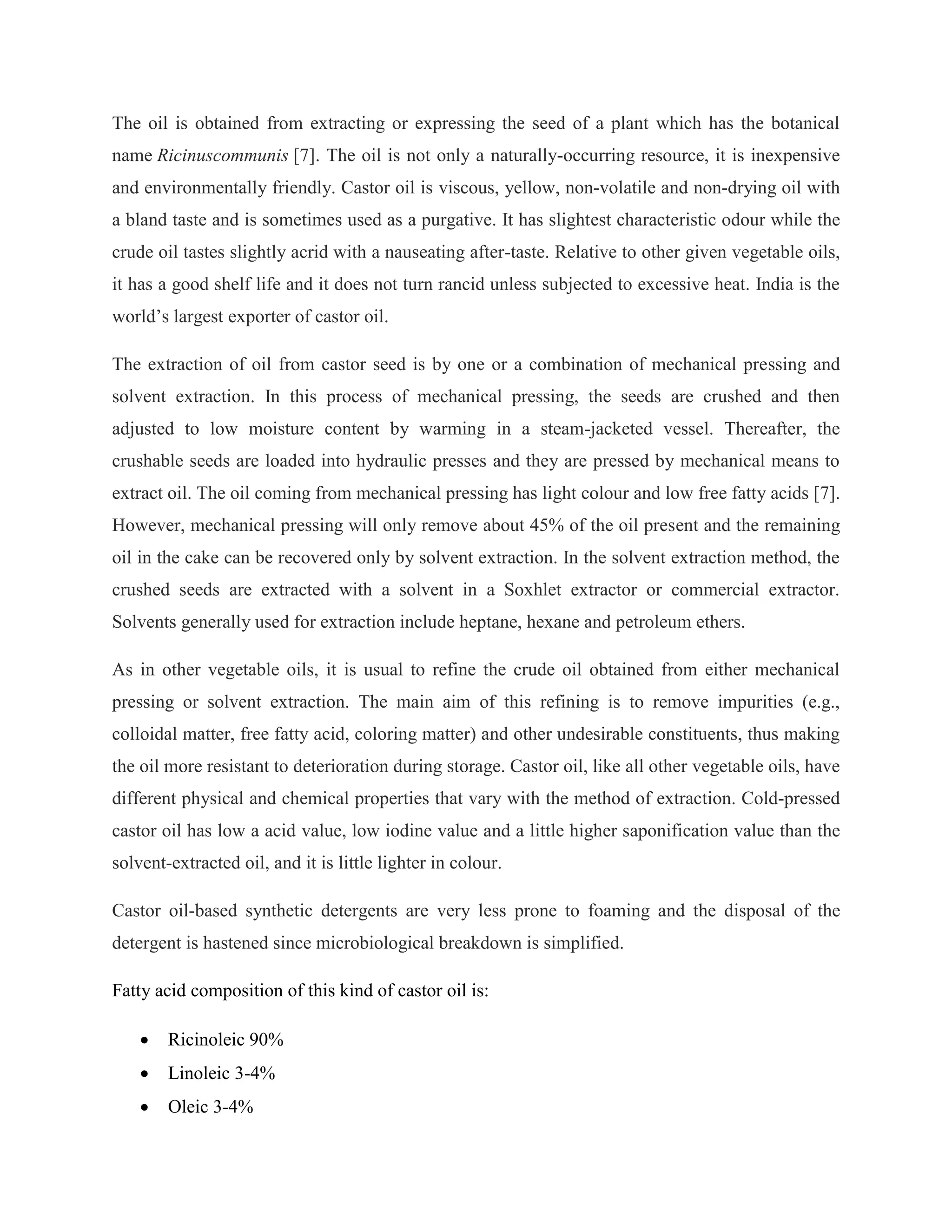 The oil is obtained from extracting or expressing the seed of a plant which has the botanical
name Ricinuscommunis [7]. The oil is not only a naturally-occurring resource, it is inexpensive
and environmentally friendly. Castor oil is viscous, yellow, non-volatile and non-drying oil with
a bland taste and is sometimes used as a purgative. It has slightest characteristic odour while the
crude oil tastes slightly acrid with a nauseating after-taste. Relative to other given vegetable oils,
it has a good shelf life and it does not turn rancid unless subjected to excessive heat. India is the
world‟s largest exporter of castor oil.
The extraction of oil from castor seed is by one or a combination of mechanical pressing and
solvent extraction. In this process of mechanical pressing, the seeds are crushed and then
adjusted to low moisture content by warming in a steam-jacketed vessel. Thereafter, the
crushable seeds are loaded into hydraulic presses and they are pressed by mechanical means to
extract oil. The oil coming from mechanical pressing has light colour and low free fatty acids [7].
However, mechanical pressing will only remove about 45% of the oil present and the remaining
oil in the cake can be recovered only by solvent extraction. In the solvent extraction method, the
crushed seeds are extracted with a solvent in a Soxhlet extractor or commercial extractor.
Solvents generally used for extraction include heptane, hexane and petroleum ethers.
As in other vegetable oils, it is usual to refine the crude oil obtained from either mechanical
pressing or solvent extraction. The main aim of this refining is to remove impurities (e.g.,
colloidal matter, free fatty acid, coloring matter) and other undesirable constituents, thus making
the oil more resistant to deterioration during storage. Castor oil, like all other vegetable oils, have
different physical and chemical properties that vary with the method of extraction. Cold-pressed
castor oil has low a acid value, low iodine value and a little higher saponification value than the
solvent-extracted oil, and it is little lighter in colour.
Castor oil-based synthetic detergents are very less prone to foaming and the disposal of the
detergent is hastened since microbiological breakdown is simplified.
Fatty acid composition of this kind of castor oil is:
 Ricinoleic 90%
 Linoleic 3-4%
 Oleic 3-4%
 