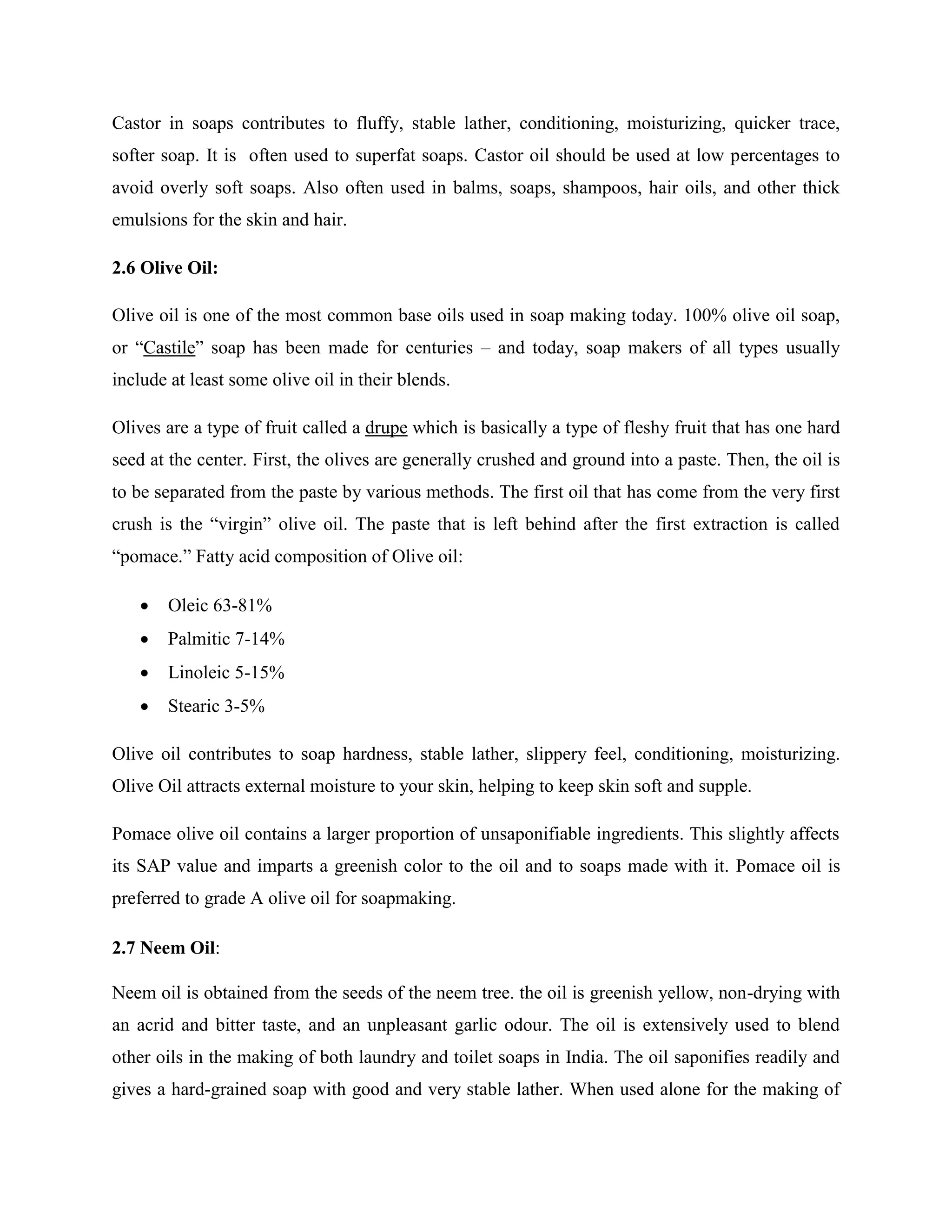 Castor in soaps contributes to fluffy, stable lather, conditioning, moisturizing, quicker trace,
softer soap. It is often used to superfat soaps. Castor oil should be used at low percentages to
avoid overly soft soaps. Also often used in balms, soaps, shampoos, hair oils, and other thick
emulsions for the skin and hair.
2.6 Olive Oil:
Olive oil is one of the most common base oils used in soap making today. 100% olive oil soap,
or “Castile” soap has been made for centuries – and today, soap makers of all types usually
include at least some olive oil in their blends.
Olives are a type of fruit called a drupe which is basically a type of fleshy fruit that has one hard
seed at the center. First, the olives are generally crushed and ground into a paste. Then, the oil is
to be separated from the paste by various methods. The first oil that has come from the very first
crush is the “virgin” olive oil. The paste that is left behind after the first extraction is called
“pomace.” Fatty acid composition of Olive oil:
 Oleic 63-81%
 Palmitic 7-14%
 Linoleic 5-15%
 Stearic 3-5%
Olive oil contributes to soap hardness, stable lather, slippery feel, conditioning, moisturizing.
Olive Oil attracts external moisture to your skin, helping to keep skin soft and supple.
Pomace olive oil contains a larger proportion of unsaponifiable ingredients. This slightly affects
its SAP value and imparts a greenish color to the oil and to soaps made with it. Pomace oil is
preferred to grade A olive oil for soapmaking.
2.7 Neem Oil:
Neem oil is obtained from the seeds of the neem tree. the oil is greenish yellow, non-drying with
an acrid and bitter taste, and an unpleasant garlic odour. The oil is extensively used to blend
other oils in the making of both laundry and toilet soaps in India. The oil saponifies readily and
gives a hard-grained soap with good and very stable lather. When used alone for the making of
 