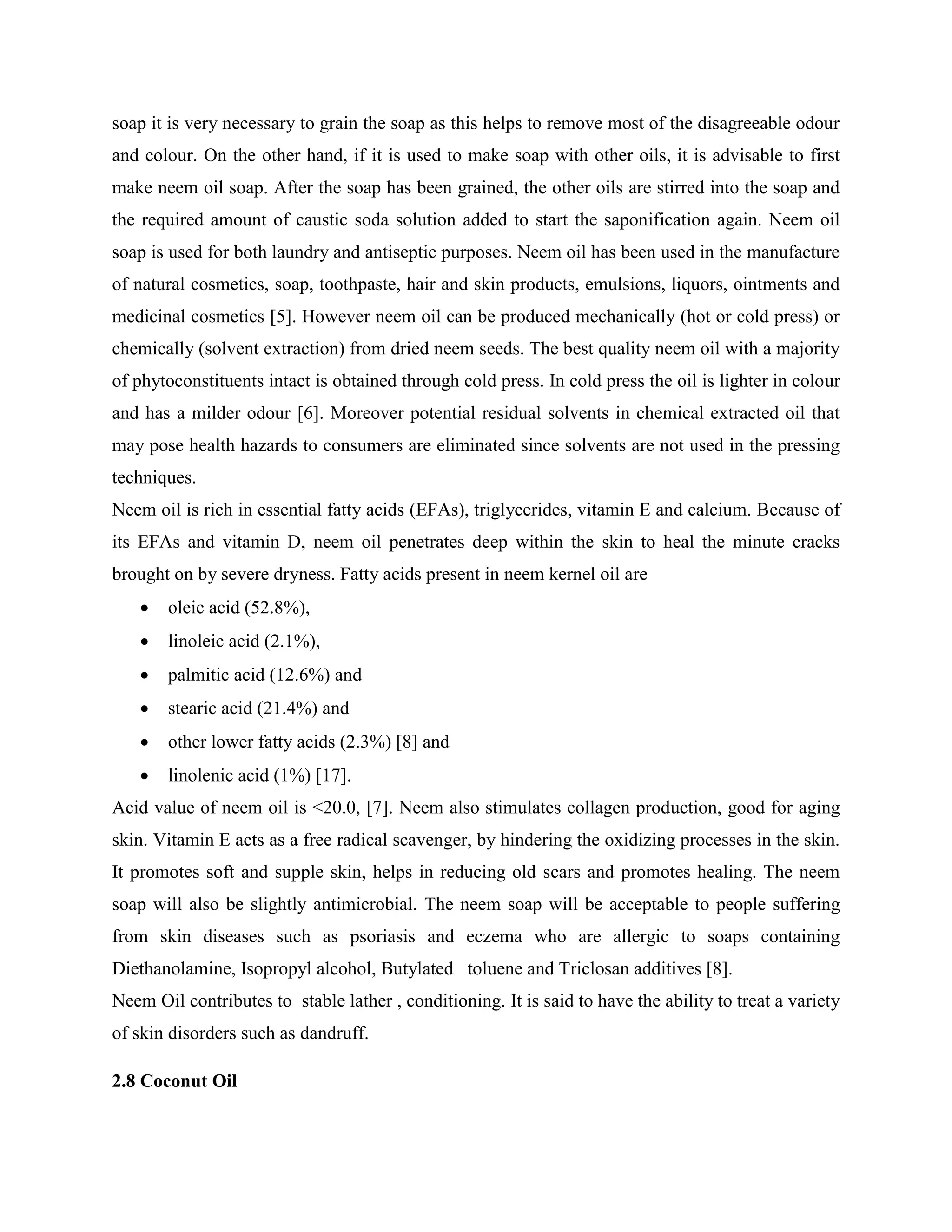 soap it is very necessary to grain the soap as this helps to remove most of the disagreeable odour
and colour. On the other hand, if it is used to make soap with other oils, it is advisable to first
make neem oil soap. After the soap has been grained, the other oils are stirred into the soap and
the required amount of caustic soda solution added to start the saponification again. Neem oil
soap is used for both laundry and antiseptic purposes. Neem oil has been used in the manufacture
of natural cosmetics, soap, toothpaste, hair and skin products, emulsions, liquors, ointments and
medicinal cosmetics [5]. However neem oil can be produced mechanically (hot or cold press) or
chemically (solvent extraction) from dried neem seeds. The best quality neem oil with a majority
of phytoconstituents intact is obtained through cold press. In cold press the oil is lighter in colour
and has a milder odour [6]. Moreover potential residual solvents in chemical extracted oil that
may pose health hazards to consumers are eliminated since solvents are not used in the pressing
techniques.
Neem oil is rich in essential fatty acids (EFAs), triglycerides, vitamin E and calcium. Because of
its EFAs and vitamin D, neem oil penetrates deep within the skin to heal the minute cracks
brought on by severe dryness. Fatty acids present in neem kernel oil are
 oleic acid (52.8%),
 linoleic acid (2.1%),
 palmitic acid (12.6%) and
 stearic acid (21.4%) and
 other lower fatty acids (2.3%) [8] and
 linolenic acid (1%) [17].
Acid value of neem oil is <20.0, [7]. Neem also stimulates collagen production, good for aging
skin. Vitamin E acts as a free radical scavenger, by hindering the oxidizing processes in the skin.
It promotes soft and supple skin, helps in reducing old scars and promotes healing. The neem
soap will also be slightly antimicrobial. The neem soap will be acceptable to people suffering
from skin diseases such as psoriasis and eczema who are allergic to soaps containing
Diethanolamine, Isopropyl alcohol, Butylated toluene and Triclosan additives [8].
Neem Oil contributes to stable lather , conditioning. It is said to have the ability to treat a variety
of skin disorders such as dandruff.
2.8 Coconut Oil
 