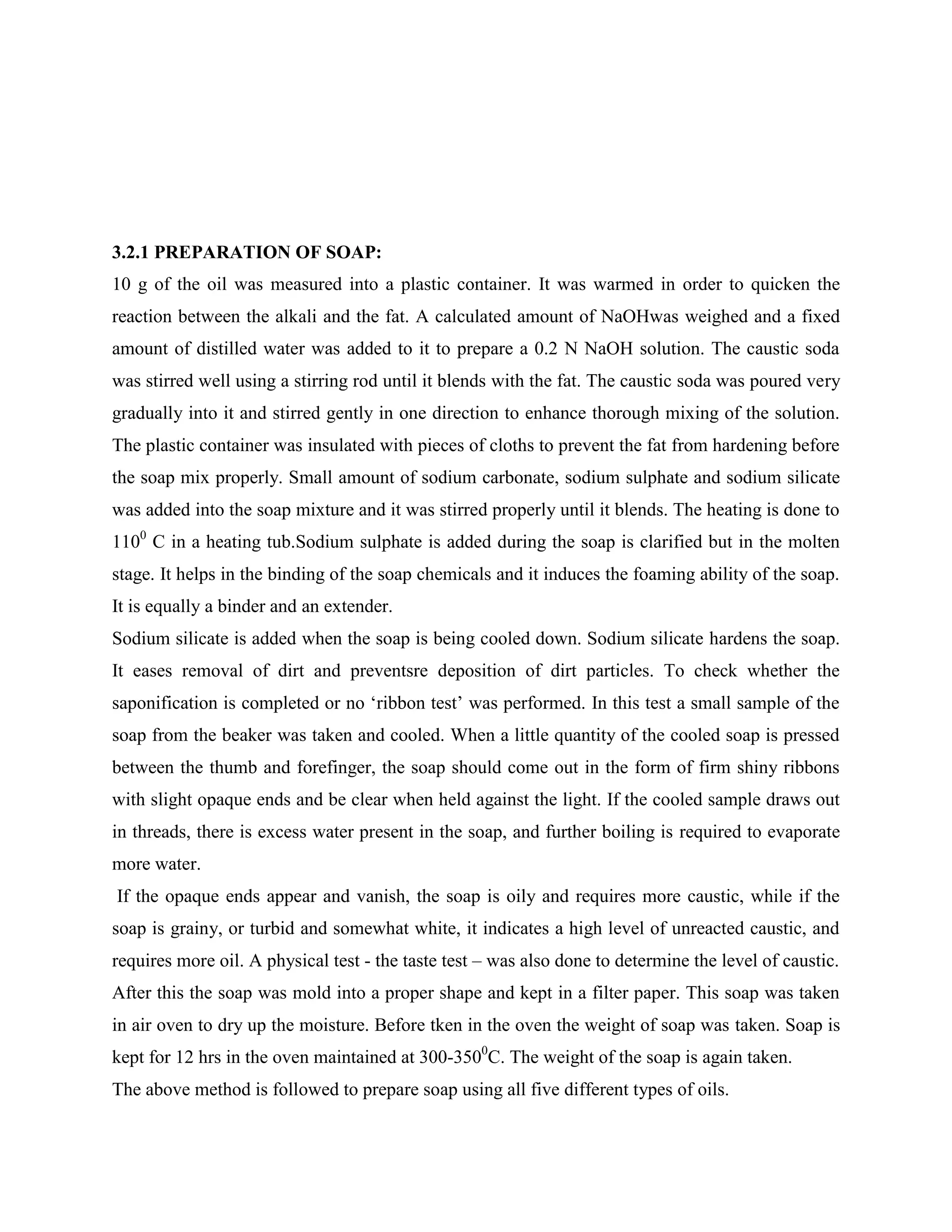 3.2.1 PREPARATION OF SOAP:
10 g of the oil was measured into a plastic container. It was warmed in order to quicken the
reaction between the alkali and the fat. A calculated amount of NaOHwas weighed and a fixed
amount of distilled water was added to it to prepare a 0.2 N NaOH solution. The caustic soda
was stirred well using a stirring rod until it blends with the fat. The caustic soda was poured very
gradually into it and stirred gently in one direction to enhance thorough mixing of the solution.
The plastic container was insulated with pieces of cloths to prevent the fat from hardening before
the soap mix properly. Small amount of sodium carbonate, sodium sulphate and sodium silicate
was added into the soap mixture and it was stirred properly until it blends. The heating is done to
1100
C in a heating tub.Sodium sulphate is added during the soap is clarified but in the molten
stage. It helps in the binding of the soap chemicals and it induces the foaming ability of the soap.
It is equally a binder and an extender.
Sodium silicate is added when the soap is being cooled down. Sodium silicate hardens the soap.
It eases removal of dirt and preventsre deposition of dirt particles. To check whether the
saponification is completed or no „ribbon test‟ was performed. In this test a small sample of the
soap from the beaker was taken and cooled. When a little quantity of the cooled soap is pressed
between the thumb and forefinger, the soap should come out in the form of firm shiny ribbons
with slight opaque ends and be clear when held against the light. If the cooled sample draws out
in threads, there is excess water present in the soap, and further boiling is required to evaporate
more water.
If the opaque ends appear and vanish, the soap is oily and requires more caustic, while if the
soap is grainy, or turbid and somewhat white, it indicates a high level of unreacted caustic, and
requires more oil. A physical test - the taste test – was also done to determine the level of caustic.
After this the soap was mold into a proper shape and kept in a filter paper. This soap was taken
in air oven to dry up the moisture. Before tken in the oven the weight of soap was taken. Soap is
kept for 12 hrs in the oven maintained at 300-3500
C. The weight of the soap is again taken.
The above method is followed to prepare soap using all five different types of oils.
 