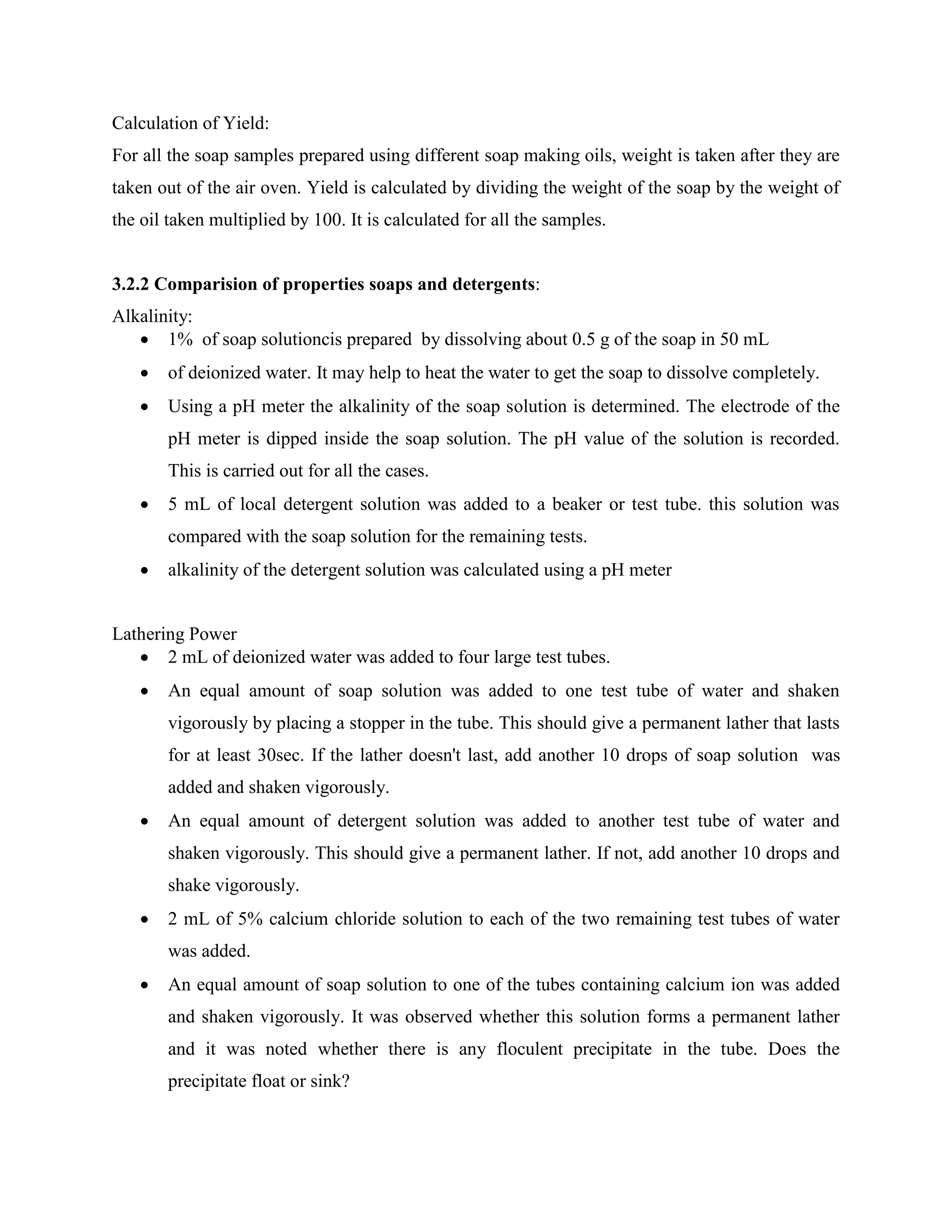 Calculation of Yield:
For all the soap samples prepared using different soap making oils, weight is taken after they are
taken out of the air oven. Yield is calculated by dividing the weight of the soap by the weight of
the oil taken multiplied by 100. It is calculated for all the samples.
3.2.2 Comparision of properties soaps and detergents:
Alkalinity:
 1% of soap solutioncis prepared by dissolving about 0.5 g of the soap in 50 mL
 of deionized water. It may help to heat the water to get the soap to dissolve completely.
 Using a pH meter the alkalinity of the soap solution is determined. The electrode of the
pH meter is dipped inside the soap solution. The pH value of the solution is recorded.
This is carried out for all the cases.
 5 mL of local detergent solution was added to a beaker or test tube. this solution was
compared with the soap solution for the remaining tests.
 alkalinity of the detergent solution was calculated using a pH meter
Lathering Power
 2 mL of deionized water was added to four large test tubes.
 An equal amount of soap solution was added to one test tube of water and shaken
vigorously by placing a stopper in the tube. This should give a permanent lather that lasts
for at least 30sec. If the lather doesn't last, add another 10 drops of soap solution was
added and shaken vigorously.
 An equal amount of detergent solution was added to another test tube of water and
shaken vigorously. This should give a permanent lather. If not, add another 10 drops and
shake vigorously.
 2 mL of 5% calcium chloride solution to each of the two remaining test tubes of water
was added.
 An equal amount of soap solution to one of the tubes containing calcium ion was added
and shaken vigorously. It was observed whether this solution forms a permanent lather
and it was noted whether there is any floculent precipitate in the tube. Does the
precipitate float or sink?
 