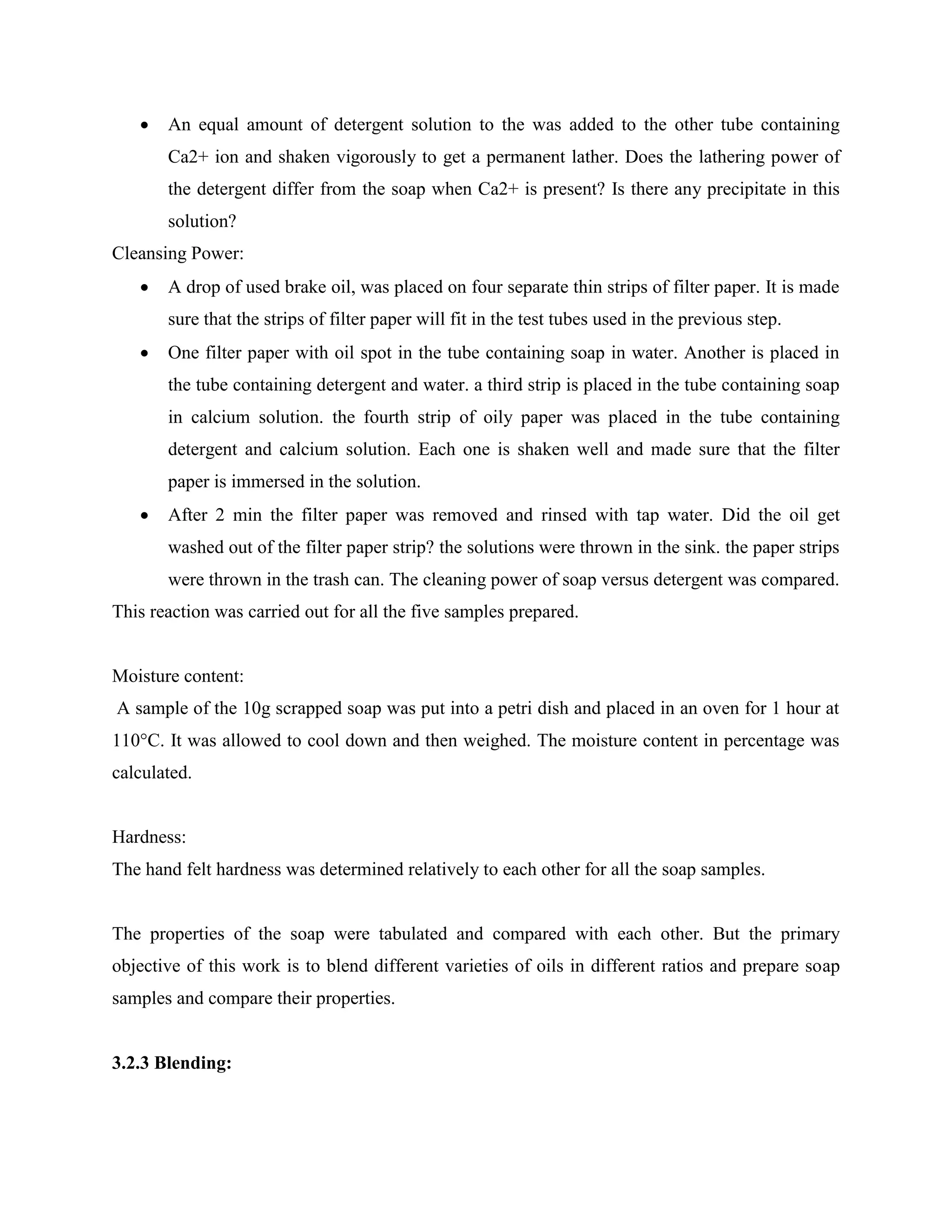  An equal amount of detergent solution to the was added to the other tube containing
Ca2+ ion and shaken vigorously to get a permanent lather. Does the lathering power of
the detergent differ from the soap when Ca2+ is present? Is there any precipitate in this
solution?
Cleansing Power:
 A drop of used brake oil, was placed on four separate thin strips of filter paper. It is made
sure that the strips of filter paper will fit in the test tubes used in the previous step.
 One filter paper with oil spot in the tube containing soap in water. Another is placed in
the tube containing detergent and water. a third strip is placed in the tube containing soap
in calcium solution. the fourth strip of oily paper was placed in the tube containing
detergent and calcium solution. Each one is shaken well and made sure that the filter
paper is immersed in the solution.
 After 2 min the filter paper was removed and rinsed with tap water. Did the oil get
washed out of the filter paper strip? the solutions were thrown in the sink. the paper strips
were thrown in the trash can. The cleaning power of soap versus detergent was compared.
This reaction was carried out for all the five samples prepared.
Moisture content:
A sample of the 10g scrapped soap was put into a petri dish and placed in an oven for 1 hour at
110°C. It was allowed to cool down and then weighed. The moisture content in percentage was
calculated.
Hardness:
The hand felt hardness was determined relatively to each other for all the soap samples.
The properties of the soap were tabulated and compared with each other. But the primary
objective of this work is to blend different varieties of oils in different ratios and prepare soap
samples and compare their properties.
3.2.3 Blending:
 