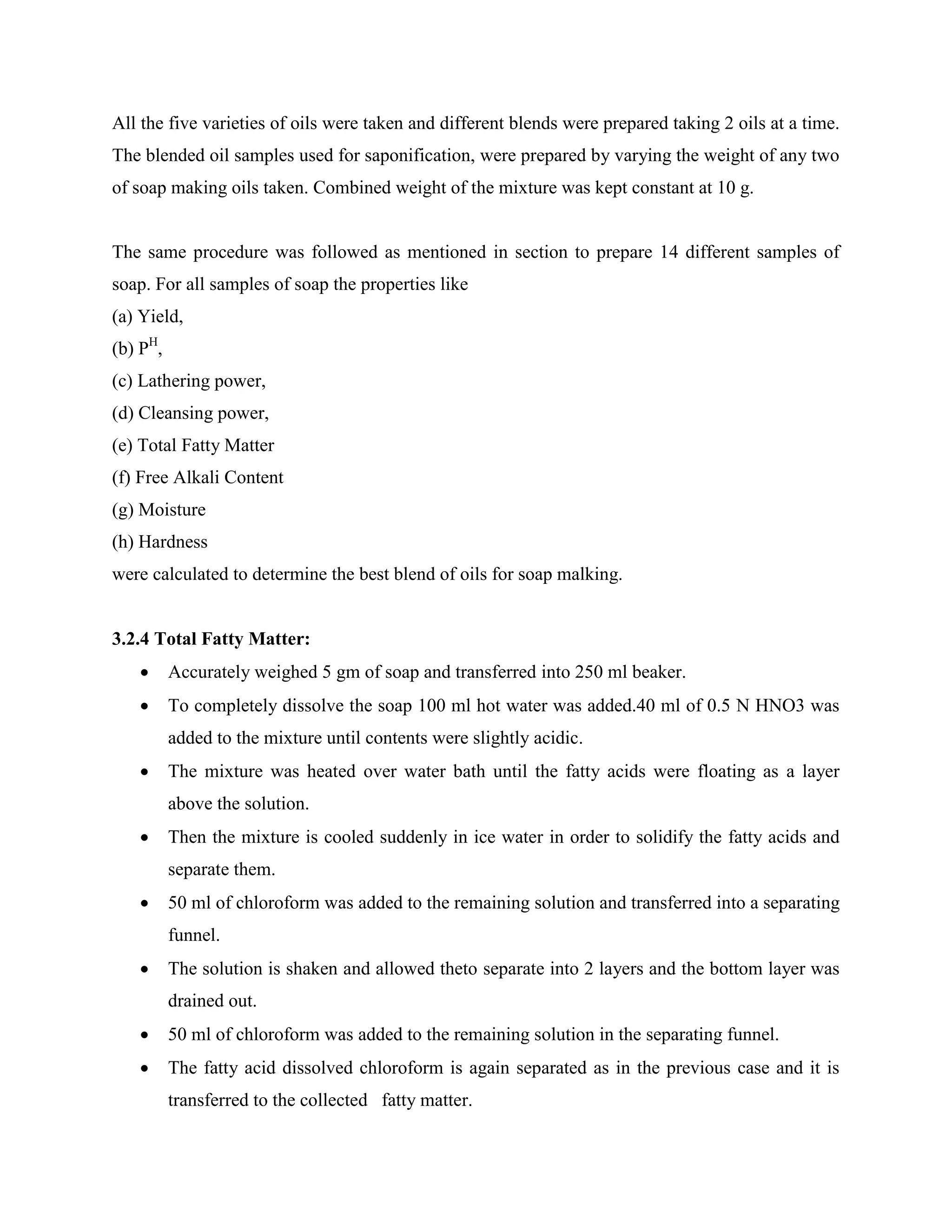 All the five varieties of oils were taken and different blends were prepared taking 2 oils at a time.
The blended oil samples used for saponification, were prepared by varying the weight of any two
of soap making oils taken. Combined weight of the mixture was kept constant at 10 g.
The same procedure was followed as mentioned in section to prepare 14 different samples of
soap. For all samples of soap the properties like
(a) Yield,
(b) PH
,
(c) Lathering power,
(d) Cleansing power,
(e) Total Fatty Matter
(f) Free Alkali Content
(g) Moisture
(h) Hardness
were calculated to determine the best blend of oils for soap malking.
3.2.4 Total Fatty Matter:
 Accurately weighed 5 gm of soap and transferred into 250 ml beaker.
 To completely dissolve the soap 100 ml hot water was added.40 ml of 0.5 N HNO3 was
added to the mixture until contents were slightly acidic.
 The mixture was heated over water bath until the fatty acids were floating as a layer
above the solution.
 Then the mixture is cooled suddenly in ice water in order to solidify the fatty acids and
separate them.
 50 ml of chloroform was added to the remaining solution and transferred into a separating
funnel.
 The solution is shaken and allowed theto separate into 2 layers and the bottom layer was
drained out.
 50 ml of chloroform was added to the remaining solution in the separating funnel.
 The fatty acid dissolved chloroform is again separated as in the previous case and it is
transferred to the collected fatty matter.
 