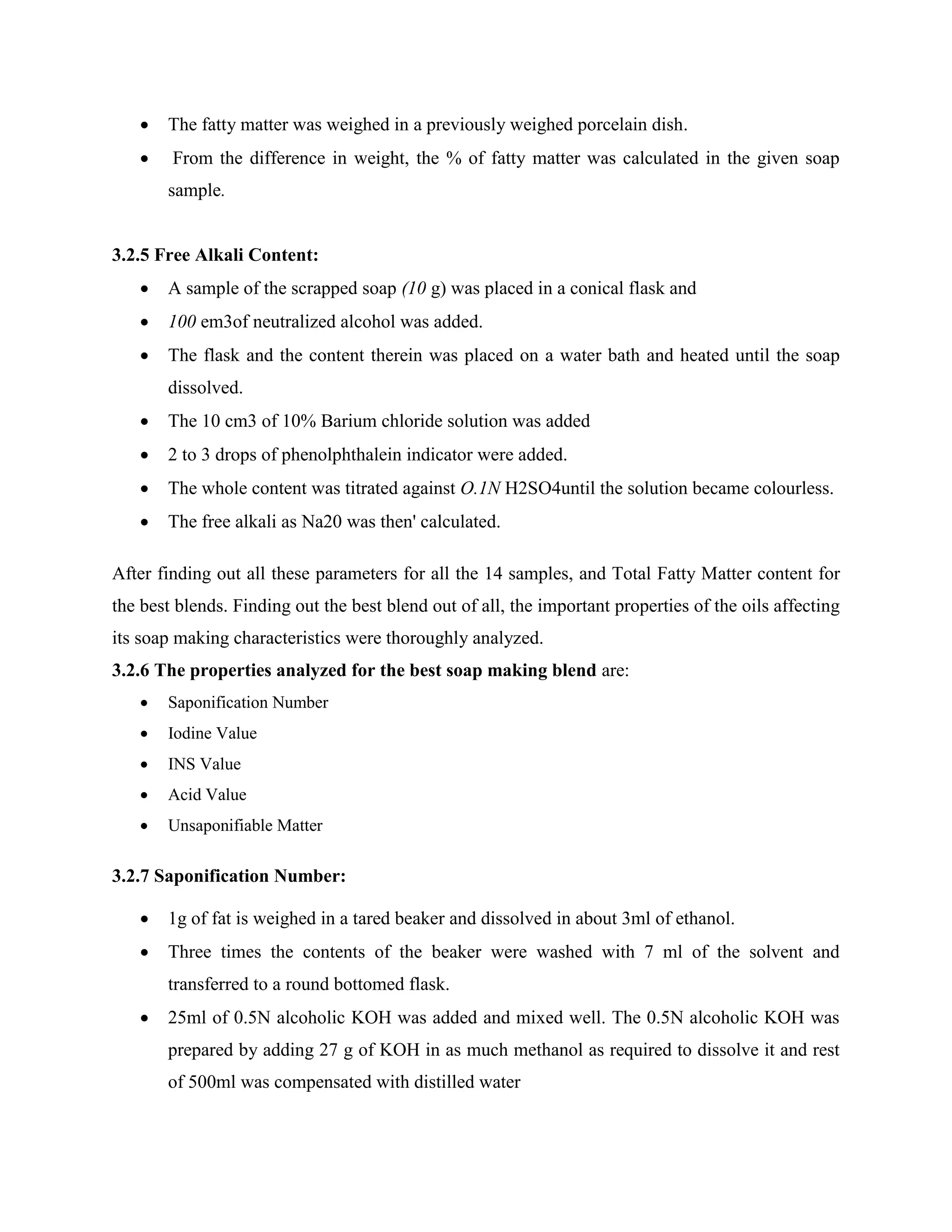  The fatty matter was weighed in a previously weighed porcelain dish.
 From the difference in weight, the % of fatty matter was calculated in the given soap
sample.
3.2.5 Free Alkali Content:
 A sample of the scrapped soap (10 g) was placed in a conical flask and
 100 em3of neutralized alcohol was added.
 The flask and the content therein was placed on a water bath and heated until the soap
dissolved.
 The 10 cm3 of 10% Barium chloride solution was added
 2 to 3 drops of phenolphthalein indicator were added.
 The whole content was titrated against O.1N H2SO4until the solution became colourless.
 The free alkali as Na20 was then' calculated.
After finding out all these parameters for all the 14 samples, and Total Fatty Matter content for
the best blends. Finding out the best blend out of all, the important properties of the oils affecting
its soap making characteristics were thoroughly analyzed.
3.2.6 The properties analyzed for the best soap making blend are:
 Saponification Number
 Iodine Value
 INS Value
 Acid Value
 Unsaponifiable Matter
3.2.7 Saponification Number:
 1g of fat is weighed in a tared beaker and dissolved in about 3ml of ethanol.
 Three times the contents of the beaker were washed with 7 ml of the solvent and
transferred to a round bottomed flask.
 25ml of 0.5N alcoholic KOH was added and mixed well. The 0.5N alcoholic KOH was
prepared by adding 27 g of KOH in as much methanol as required to dissolve it and rest
of 500ml was compensated with distilled water
 