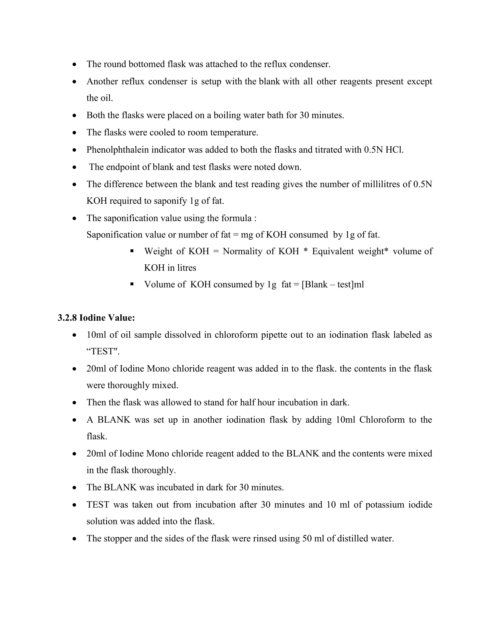  The round bottomed flask was attached to the reflux condenser.
 Another reflux condenser is setup with the blank with all other reagents present except
the oil.
 Both the flasks were placed on a boiling water bath for 30 minutes.
 The flasks were cooled to room temperature.
 Phenolphthalein indicator was added to both the flasks and titrated with 0.5N HCl.
 The endpoint of blank and test flasks were noted down.
 The difference between the blank and test reading gives the number of millilitres of 0.5N
KOH required to saponify 1g of fat.
 The saponification value using the formula :
Saponification value or number of fat = mg of KOH consumed by 1g of fat.
 Weight of KOH = Normality of KOH * Equivalent weight* volume of
KOH in litres
 Volume of KOH consumed by 1g fat = [Blank – test]ml
3.2.8 Iodine Value:
 10ml of oil sample dissolved in chloroform pipette out to an iodination flask labeled as
“TEST".
 20ml of Iodine Mono chloride reagent was added in to the flask. the contents in the flask
were thoroughly mixed.
 Then the flask was allowed to stand for half hour incubation in dark.
 A BLANK was set up in another iodination flask by adding 10ml Chloroform to the
flask.
 20ml of Iodine Mono chloride reagent added to the BLANK and the contents were mixed
in the flask thoroughly.
 The BLANK was incubated in dark for 30 minutes.
 TEST was taken out from incubation after 30 minutes and 10 ml of potassium iodide
solution was added into the flask.
 The stopper and the sides of the flask were rinsed using 50 ml of distilled water.
 