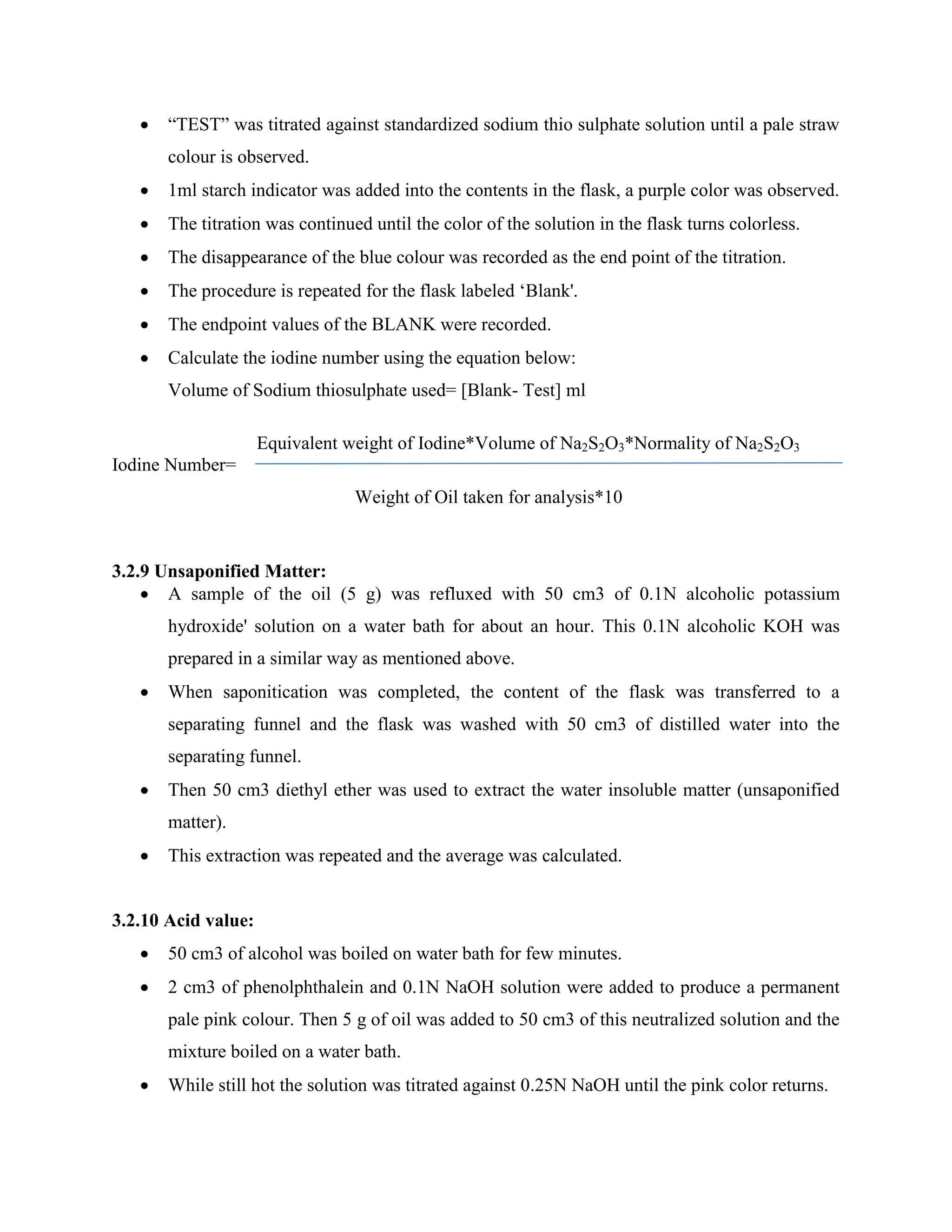  “TEST” was titrated against standardized sodium thio sulphate solution until a pale straw
colour is observed.
 1ml starch indicator was added into the contents in the flask, a purple color was observed.
 The titration was continued until the color of the solution in the flask turns colorless.
 The disappearance of the blue colour was recorded as the end point of the titration.
 The procedure is repeated for the flask labeled „Blank'.
 The endpoint values of the BLANK were recorded.
 Calculate the iodine number using the equation below:
Volume of Sodium thiosulphate used= [Blank- Test] ml
Equivalent weight of Iodine*Volume of Na2S2O3*Normality of Na2S2O3
Iodine Number=
Weight of Oil taken for analysis*10
3.2.9 Unsaponified Matter:
 A sample of the oil (5 g) was refluxed with 50 cm3 of 0.1N alcoholic potassium
hydroxide' solution on a water bath for about an hour. This 0.1N alcoholic KOH was
prepared in a similar way as mentioned above.
 When saponitication was completed, the content of the flask was transferred to a
separating funnel and the flask was washed with 50 cm3 of distilled water into the
separating funnel.
 Then 50 cm3 diethyl ether was used to extract the water insoluble matter (unsaponified
matter).
 This extraction was repeated and the average was calculated.
3.2.10 Acid value:
 50 cm3 of alcohol was boiled on water bath for few minutes.
 2 cm3 of phenolphthalein and 0.1N NaOH solution were added to produce a permanent
pale pink colour. Then 5 g of oil was added to 50 cm3 of this neutralized solution and the
mixture boiled on a water bath.
 While still hot the solution was titrated against 0.25N NaOH until the pink color returns.
 