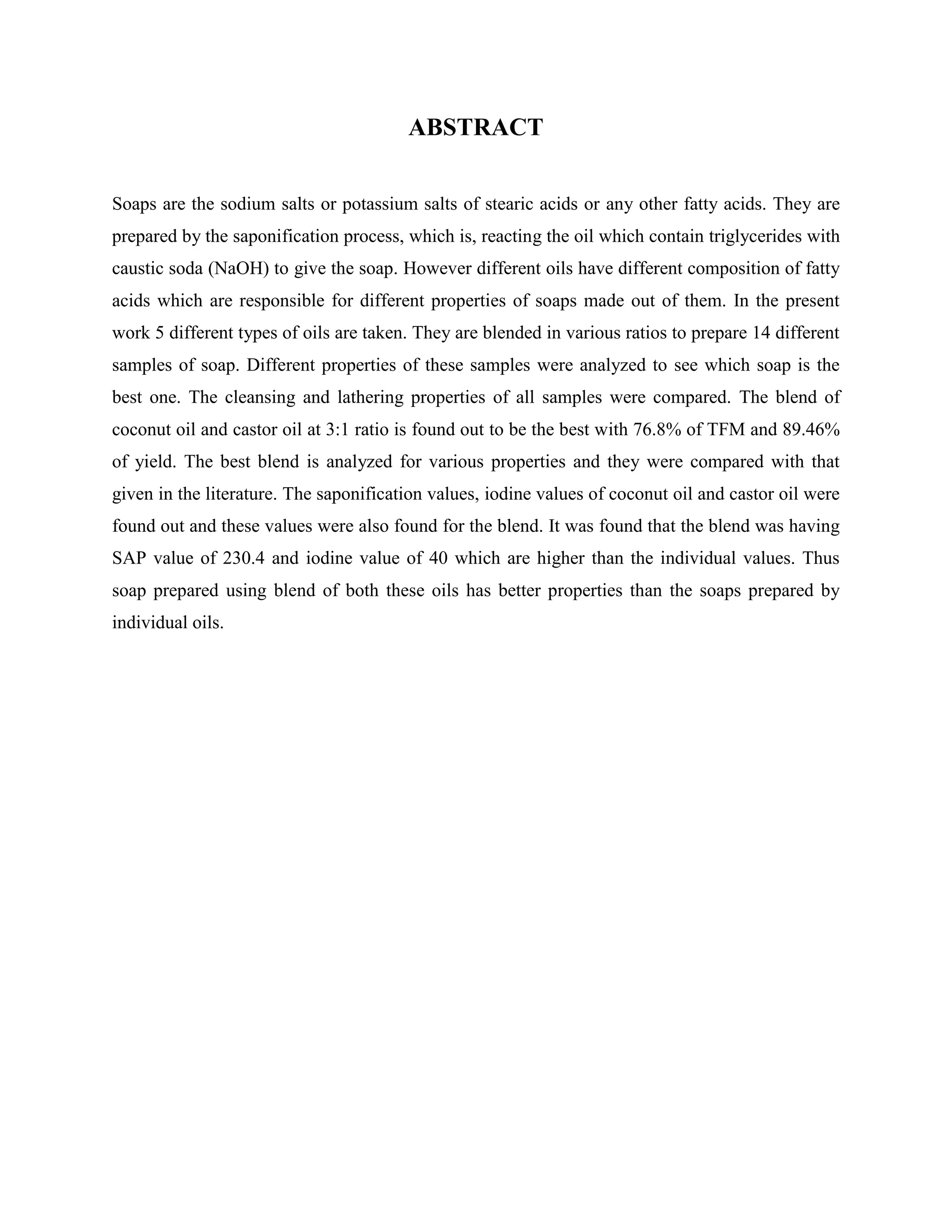 ABSTRACT
Soaps are the sodium salts or potassium salts of stearic acids or any other fatty acids. They are
prepared by the saponification process, which is, reacting the oil which contain triglycerides with
caustic soda (NaOH) to give the soap. However different oils have different composition of fatty
acids which are responsible for different properties of soaps made out of them. In the present
work 5 different types of oils are taken. They are blended in various ratios to prepare 14 different
samples of soap. Different properties of these samples were analyzed to see which soap is the
best one. The cleansing and lathering properties of all samples were compared. The blend of
coconut oil and castor oil at 3:1 ratio is found out to be the best with 76.8% of TFM and 89.46%
of yield. The best blend is analyzed for various properties and they were compared with that
given in the literature. The saponification values, iodine values of coconut oil and castor oil were
found out and these values were also found for the blend. It was found that the blend was having
SAP value of 230.4 and iodine value of 40 which are higher than the individual values. Thus
soap prepared using blend of both these oils has better properties than the soaps prepared by
individual oils.
 