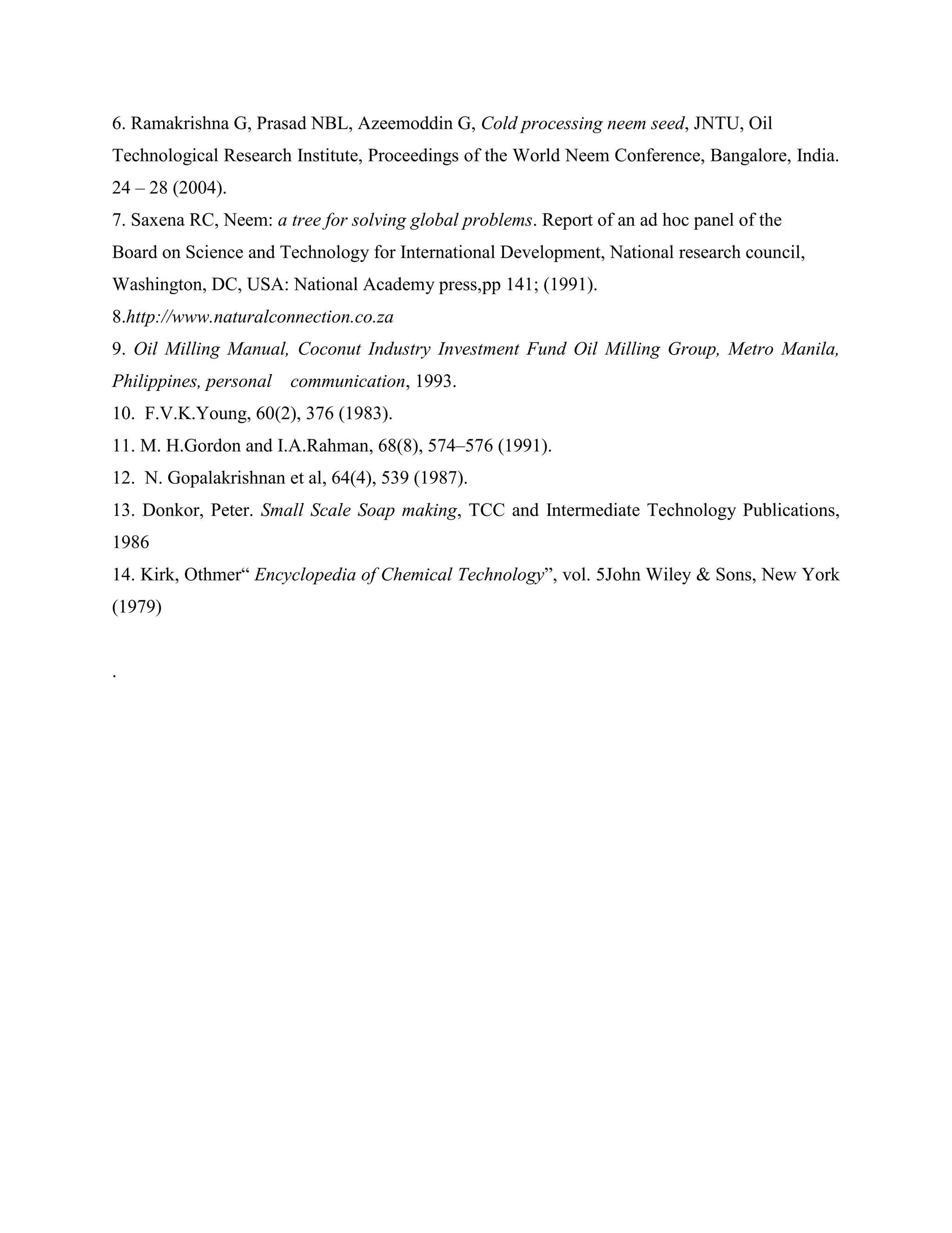 6. Ramakrishna G, Prasad NBL, Azeemoddin G, Cold processing neem seed, JNTU, Oil
Technological Research Institute, Proceedings of the World Neem Conference, Bangalore, India.
24 – 28 (2004).
7. Saxena RC, Neem: a tree for solving global problems. Report of an ad hoc panel of the
Board on Science and Technology for International Development, National research council,
Washington, DC, USA: National Academy press,pp 141; (1991).
8.http://www.naturalconnection.co.za
9. Oil Milling Manual, Coconut Industry Investment Fund Oil Milling Group, Metro Manila,
Philippines, personal communication, 1993.
10. F.V.K.Young, 60(2), 376 (1983).
11. M. H.Gordon and I.A.Rahman, 68(8), 574–576 (1991).
12. N. Gopalakrishnan et al, 64(4), 539 (1987).
13. Donkor, Peter. Small Scale Soap making, TCC and Intermediate Technology Publications,
1986
14. Kirk, Othmer“ Encyclopedia of Chemical Technology”, vol. 5John Wiley & Sons, New York
(1979)
.
 