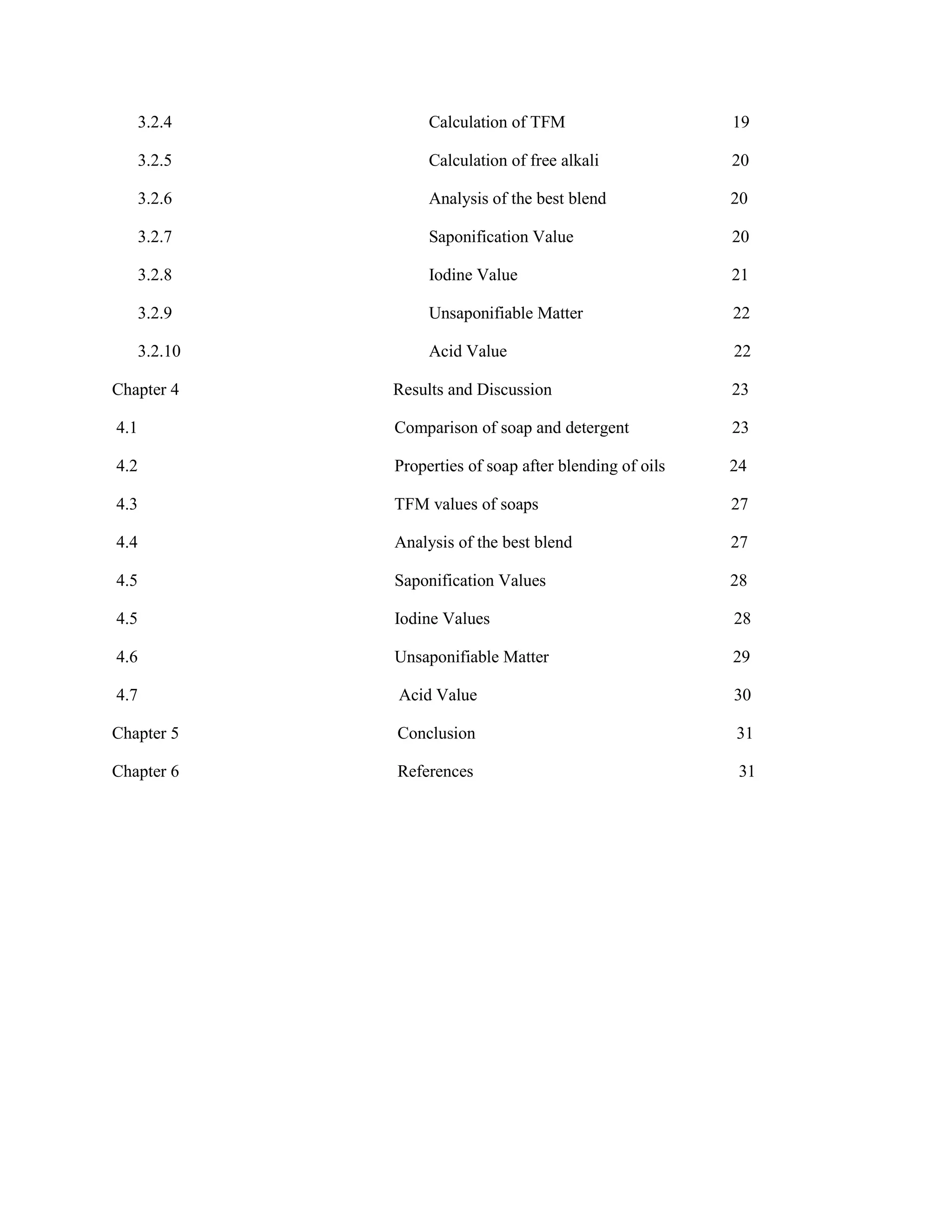 3.2.4 Calculation of TFM 19
3.2.5 Calculation of free alkali 20
3.2.6 Analysis of the best blend 20
3.2.7 Saponification Value 20
3.2.8 Iodine Value 21
3.2.9 Unsaponifiable Matter 22
3.2.10 Acid Value 22
Chapter 4 Results and Discussion 23
4.1 Comparison of soap and detergent 23
4.2 Properties of soap after blending of oils 24
4.3 TFM values of soaps 27
4.4 Analysis of the best blend 27
4.5 Saponification Values 28
4.5 Iodine Values 28
4.6 Unsaponifiable Matter 29
4.7 Acid Value 30
Chapter 5 Conclusion 31
Chapter 6 References 31
 
