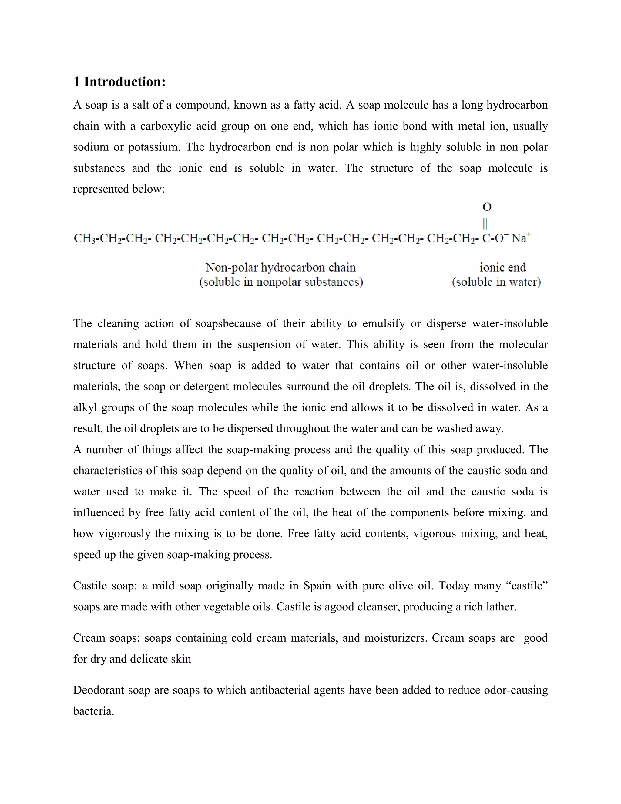 1 Introduction:
A soap is a salt of a compound, known as a fatty acid. A soap molecule has a long hydrocarbon
chain with a carboxylic acid group on one end, which has ionic bond with metal ion, usually
sodium or potassium. The hydrocarbon end is non polar which is highly soluble in non polar
substances and the ionic end is soluble in water. The structure of the soap molecule is
represented below:
The cleaning action of soapsbecause of their ability to emulsify or disperse water-insoluble
materials and hold them in the suspension of water. This ability is seen from the molecular
structure of soaps. When soap is added to water that contains oil or other water-insoluble
materials, the soap or detergent molecules surround the oil droplets. The oil is, dissolved in the
alkyl groups of the soap molecules while the ionic end allows it to be dissolved in water. As a
result, the oil droplets are to be dispersed throughout the water and can be washed away.
A number of things affect the soap-making process and the quality of this soap produced. The
characteristics of this soap depend on the quality of oil, and the amounts of the caustic soda and
water used to make it. The speed of the reaction between the oil and the caustic soda is
influenced by free fatty acid content of the oil, the heat of the components before mixing, and
how vigorously the mixing is to be done. Free fatty acid contents, vigorous mixing, and heat,
speed up the given soap-making process.
Castile soap: a mild soap originally made in Spain with pure olive oil. Today many “castile”
soaps are made with other vegetable oils. Castile is agood cleanser, producing a rich lather.
Cream soaps: soaps containing cold cream materials, and moisturizers. Cream soaps are good
for dry and delicate skin
Deodorant soap are soaps to which antibacterial agents have been added to reduce odor-causing
bacteria.
 