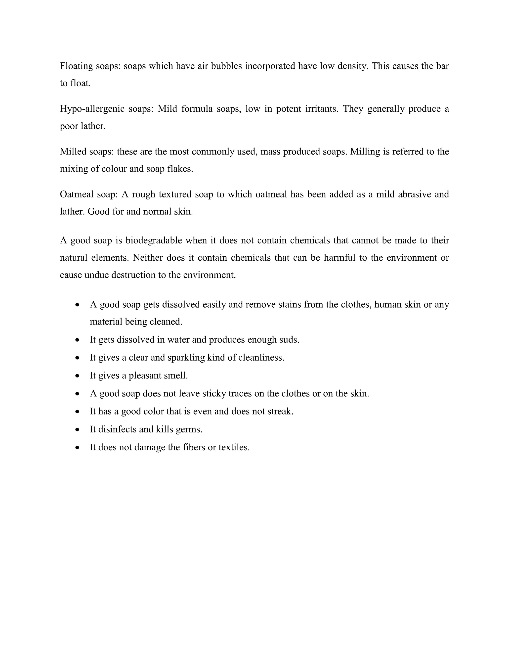 Floating soaps: soaps which have air bubbles incorporated have low density. This causes the bar
to float.
Hypo-allergenic soaps: Mild formula soaps, low in potent irritants. They generally produce a
poor lather.
Milled soaps: these are the most commonly used, mass produced soaps. Milling is referred to the
mixing of colour and soap flakes.
Oatmeal soap: A rough textured soap to which oatmeal has been added as a mild abrasive and
lather. Good for and normal skin.
A good soap is biodegradable when it does not contain chemicals that cannot be made to their
natural elements. Neither does it contain chemicals that can be harmful to the environment or
cause undue destruction to the environment.
 A good soap gets dissolved easily and remove stains from the clothes, human skin or any
material being cleaned.
 It gets dissolved in water and produces enough suds.
 It gives a clear and sparkling kind of cleanliness.
 It gives a pleasant smell.
 A good soap does not leave sticky traces on the clothes or on the skin.
 It has a good color that is even and does not streak.
 It disinfects and kills germs.
 It does not damage the fibers or textiles.
 