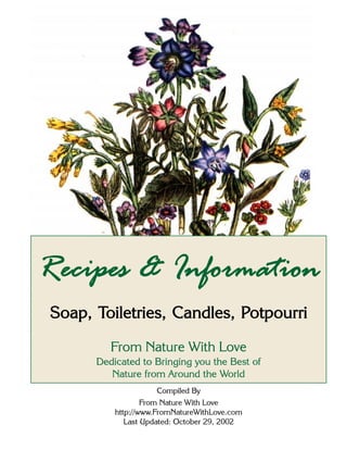 From Nature With Love http://www.FromNatureWithLove.comPage 1
Recipes & Information
Soap, Toiletries, Candles, Potpourri
From Nature With Love
Dedicated to Bringing you the Best of
Nature from Around the World
Compiled By
From Nature With Love
http://www.FromNatureWithLove.com
Last Updated: October 29, 2002
 