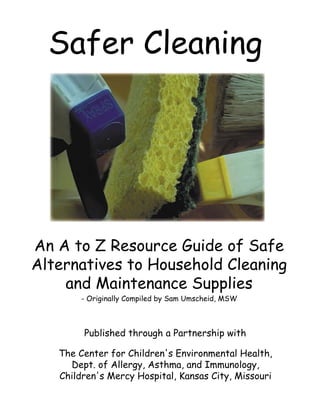 Safer Cleaning
An A to Z Resource Guide of Safe
Alternatives to Household Cleaning
and Maintenance Supplies
- Originally Compiled by Sam Umscheid, MSW
Published through a Partnership with
The Center for Children's Environmental Health,
Dept. of Allergy, Asthma, and Immunology,
Children's Mercy Hospital, Kansas City, Missouri
 