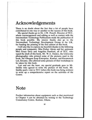 Acknowledgements
There is no doubt about the fact that a lot of people have
contributed in one way or another to the successof this book.
My specialthanks go to Dr. J.W. Powell, Director of TCC,
whose encouragementand editing aswell ascontact with the
Intermediate Technology Publications madethe publication of
this book possible. My sincere thanks also go to the
Intermediate Technology Development Group in the UK,
for funding the printing of the first edition of this book.
I will alsolike to expressmy heartfelt thanks to the following
people and companies: Miss Esther Akom and her assistants
Miss Grace Dery and Angelina Pamford, all of TCC, who
typed the draft of this book, Mr. W.A. Osekre, the University
photographer who printed some of the pictures used in the
book, the ObegamSoapEnterprise, Kumasi, and Kwamotech
Ltd, Kwamo, who allowed somepicturesof their workshopsto
be taken for this book.
Last and not the least, my special gratitude goes to Mr.
Smillie who agreed to write the preface of this book. Mr.
Smillie paid a visit to TCC (when this book wasbeingwritten)
to write up a comprehensive report on the activities of the
Centre.
Note
Further information about equipment such asthat mentioned
in Chapter 4 can be obtained by writing to the Technology
Consuitancy Centre, Kumasi, Ghana.
xi
 