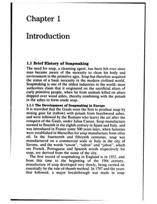 Chapter 1
Introduction
1.1 Brief History of Soapmaking
The need for soap, a cleansingagent, hasbeen felt ever since
man became aware of the necessityto clean his body and
environment in the primitive ages.Soaphastherefore acquired
the status of a basic necessityin the modern civilized world.
Soapmakingis one of the oldest industries in the world; most
authorities claim that it originated on the sacrificial altars of
early primitive people, when fat from animals killed on altars
dripped over wood ashes,thereby combining with the potash
in the ashesto form crude soap.
1.1.1 The Development of Soapmalcing in Europe
It is recorded that the Gauls were the first to producesoapby
mixing goat fat (tallow) with potash from beechwoodashes,
and were followed by the Romanswho learnt the art after the
conquestof the Gauls, under Julius Caesar.Soapmanufacture
seemedto flourish in the eighth century in Spainand Italy, and
wasintroduced in Francesome500yearslater, when factories
wereestablishedin Marseillesfor soapmanufacturefrom olive
oil. In the fourteenth and fifteenth centuries, soap was
manufactured on a commercial scale in Italy in the city of
Savona,and the words “savon”, “sabon” and “jabon”, which
are French, Portuguese and Spanish words respectively for
soap, are derived from the name of the city.
The first record of soapmakingin England is in 1552,and
from this time to the beginning of the 19th century,
manufacture of soapdeveloped very slowly, being carried on
essentiallyby the rule-of-thumb method. In 1787andthe years
that followed, a major breakthrough was made in soap
 