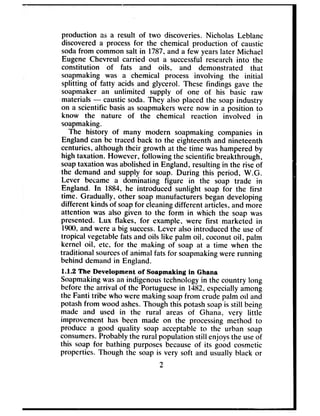 production as a result of two discoveries. Nicholas Leblanc
discovered a processfor the chemical production of caustic
sodafrom common salt in 1787,and a few yearslater Michael
Eugene Chevreul carried out a successfulresearch into the
constitution of fats and oils, and demonstrated that
soapmaking was a chemical process involving the initial
splitting of fatty acids and glycerol. These findings gave the
soapmaker an unlimited supply of one of his basic raw
materials - causticsoda. They also placed the soap industry
on a scientific basisas soapmakerswere now in a position to
know the nature of the chemical reaction involved in
soapmaking.
The history of many modern soapmaking companies in
England can be traced back to the eighteenth and nineteenth
centuries, although their growth at the time washamperedby
high taxation. However, following the scientific breakthrough,
soaptaxation wasabolishedin England, resulting in the riseof
the demand and supply for soap. During this period, W.G.
Lever became a dominating figure in the soap trade in
England. In 1884, he introduced sunlight soap for the first
time. Gradually, other soap manufacturers begandeveloping
different kinds of soapfor cleaningdifferent articles, and more
attention was also given to the form in which the soap was
presented. Lux flakes, for example, were first marketed in
1900,and were a big success.Lever also introduced the useof
tropical vegetablefatsand oils like palm oil, coconutoil, palm
kernel oil, etc, for the making of soap at a time when the
traditional sourcesof animal fats for soapmakingwere running
behind demand in England.
1.12 The Development af Ssapmaking in Ghana
Soapmakingwasan indigenoustechnology in the country long
before the arrival of the Portuguesein 1482,especiallyamong
the Fanti tribe who were making soapfrom crude palm oil and
potashfrom wood ashes.Though this potashsoapis still being
made and used in the rural areas of Ghana, very little
improvement has been made on the processingmethod to
produce a good quality soap acceptable to the urban soap
consumers.Probably the rural population still enjoysthe useof
this soap for bathing purposes becauseof its good cosmetic
properties. Though the soap is very soft and usually black or
2
 