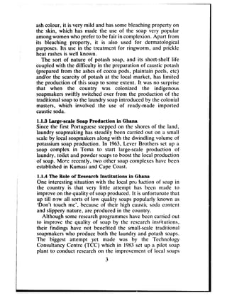 ashcolour, it is very mild and hassomebleachingproperty on
the skin, which has made the use of the soap very popular
amongwomenwho prefer to be fair in complexion. Apart from
its bleaching property, it is also used for dermatological
purposes.Its use in the treatment for ringworm, and prickle
heat rashesis well known.
The sort of nature of potash soap, and its short-shelf life
coupledwith the difficulty in the preparation of causticpotash
(prepared from the ashesof cocoapods, plaintain peels, etcj
and/or the scarcity of potash at the local market, has limited
the production of this soapto someextent. It wasno surprise
that when the country was colonized the indigenous
soapmakersswiftly switched over from the production of the
traditional soapto the laundry soapintroduced by the colonial
masters, which involved the use of ready-made imported
causticsoda.
1.1.3 Large-scale Soap Production in Ghana
Sincethe first Portuguesesteppedon the shoresof the land,
laundry soapmakinghassteadily been carried out on a small
scaleby local soapmakersalong with the dwindling volume of
potassiumsoap production. In 1963,Lever Brothers set up a
soap complex in Tema to start large-scale production of
laundry, toilet and powder soapsto boost the local production
of soap. More recently, two other soapcomplexeshavebeen
establishedin Kumasi and Cape Coast.
l.I.4 The Role of Research Institutions in Ghana
One interesting situation with the local prc,duction of soapin
the country is that very little attempt has been made to
improve on the quality of soapproduced. It is unfortunate that
up till n#Jwall sorts of low quality soapspopularly known as
‘Don’t touch me’, becauseof their high caustic sodacontent
and slippery nature, are produced in the country.
Although someresearchprogrammeshavebeencarried out
to improve the quality of soap by the researchinstitutions,
their findings have not benefited the small-scale traditional
soapmakerswho produce both the laundry and potash soaps.
The biggest attempt yet made was by the Technology
ConsultancyCentre (TCC) which in 1983set up a pilot soap
plant to conduct researchon the improvement of local soaps
3
 