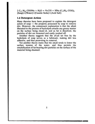 2 Cl7 Hs5COONa -t Hz0 = N&X-I + HNa (C,7H35COO),
(Soap)+(Water)=(Caustic Soda)+(Acid Salt)
1.4 Detergent Action
Many theories have been proposed to explain the detergent
action of soap- the property possessedby soap to remove
dirt. However, the commonest explanation is that the alkali
liberated in the processof hydrolysisattacksanygreasymatter
on the surface being cleam=d, and as fat is dissolved, the
particles of dirt are loosenedand easily washedoff.
Another theory suggeststhat the alkali set free by the
hydrolysis of soap serves as a lubricant, making dirt less
adhesive,and thus promoting its removal.
Yet another theory statesthat the alkali tends to lower the
surface tension of the water, and thus permits the
emulsification of fat-bearingdirt particles on the surfaceof the
material being cleansed.
5
 