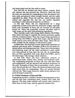 oils being liquid and the fats solid or pasty.
Fats and oils are divided into three classes,namely, fixed
oils, mineral oils and essentialoils. However, fixed oils form
the main raw materialsfor soapmakingasthey decomposeinto
fatty acids and glycerol when strongly heated, and are easily
saponified by alkali. Fixed oils and fats, which include both
animal and vegetable fats and oils, are further classified
accordingto their physical properties as follows:
a) Nut oils: These oils are characterized by a large
proportion of fatty acidswith low molecular weight, especialy
lauric acid. Examples of these oils are coconut oil and palm
kernel oil. These oils (especially cuconut oil),when used in
toilet soapsare the chief suds-producingingredients.
They saponify easily with strong alkali solution (30-35”Be).
Oncetheseoils begin to saponify the processproceedsrapidly
with the evolution of heat. They alsorequire largequantities of
strong brine (1648”Be) to grain their soaps,and the grained
soapstend to carry more salt than other soaps.Theseoils are
more suitable for the making of cold processsoaps.
b) Hard Fats: The hard fats contain appreciablequantities of
palmatic and stearicacids.Examplesof thesefats are palm oil,
animaltallow andhydrogenatedoils. Theseoils or fatsproduce
slow-lathering soapsbut the lather produced is more stable
over long periods of time than the nut oils. In soapmaking,
they are first saponified with weak alkali (10~lS”B@),and in
the final stageswith stronger alkali solutions.
c) Soft Oils: These oils have substantial amounts of
unsaturatedacids, namely olcic, linoleic and linoleneic acids.
The soapmakingproperties of theseoils vary with their fatty
acid composition, and the physicaland chemical properties of
the acids.Examplesof theseoils are groundnut, castor,cotton
seed,fishoil andolive oil. Theseoils cannot producehard soap
when used alone for soapmaking. They arc usually blended
with nut oils. Their soaps,however, lather freely andhavevery
good detergent properties.
2.1.2 Brief Chemistry of Fats and Oils
Soapmakinginvolvesa definite chemicaldecompositionof fats
and oils into their constituent parts, namely fatty acids and
glycerol. The fatty acidscombine with causticsoda, potash or
other baseto form soap, and the glycerol remainsfree.
7
 