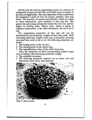 All fats and oils usedin soapmakingconsistof a mixture of
compoundsof glycerol with fatty acid which occur in nature in
the form of triglycerides.The mostimportant of theseacidsfrom
the soapmaker’spoint of view are stearin, palmitin, olein and
laurin. The presenceof stearin and palmitin, which are solids
at room temperature, gives firmness to fats and oils. The
greaterthe percentagepresentthe harder the oil or fat, and the
higher its melting point. Where olein, which is liquid at
ordinary temperature, is the chief constituent, the oil or fat is
soft.
The soapmaking properties of fats and oils can be
determined by the molecular weightsof their fatty acids.With
increasingmolecular weight in the caseof naturally occurring
saturatedfatty acidsin fat or oil, the following properties are
found:
1. The boiling point of the oil rises,
2. The melting point of the oil/fat rises,
3. The saponification value of the oil/fat decreases.
Also, the properties of their corresponding sodium soaps
vary asfollows with increasingmolecular weight:
1. The solubility increases,
2. The lathering properties improve up to lauric acid and
deteriorate from lauric aoid upwards,
Plate 2: Palm kernels
 