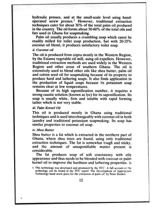 hydraulic presses, and at the small-scale level using hand-
operated screw presses.’ However, traditional extraction
techniquescater for about 30% of the total palm oil produced
in the country. The oil forms about 5040% of the total oils and
fats usedin Ghana for soapmaking.
Palm oil usually producesa crumbling soapwhich canot be
readily milled for toilet soap production, but with 20-25%
coconut oil blend, it producessatisfactorytoilet soap.
ii. Coconut oil
The oil is producedfrom copra mostly in the WesternRegion,
by the Esiamavegetableoil mill, usingoil expellers.However,
traditional extraction methodsare usedwidely in the Western
Region and other areas of southern Ghana. The oil is
extensively usedto blend other oils like sheabutter, palm oil
and cotton seedoil for soapmakingbecauseof its property to
produce hard and lathering soaps.It also finds application in
the production of liquid soaps becauseits potassium soap
remainsclear at low temperatures.
Becauseof its high saponification number, it requires a
strongcausticsolution (known aslye) for its saponification. Its
soap is usually white, firm and soluble with rapid forming
lather which is not very stable.
iii. Palm Kernel Oil
This oil is produced mostly in Ghana using traditional
techniquesand is usedinterchangeablywith coconutoil in both
‘laundry and traditional potassium soapmaking. Its soap has
similar properties to coconut oil soap.
iv. Shea Butter
Sheabutter is a fat which is extracted in the northern part of
Ghana, where shea trees are found, using only traditional
extraction techniques. The fat is somewhattough and sticky,
and the amount of unsaponifiable matter present is
considerable.
The fat produces soap of soft consistency with oily
appearanceand thus needsto be blendedwith coconutor palm
kernel oil to improve the hardnessand lathering properties. Ii
I. This technology was developed and promoted by the TCC. A full account o: !he
technology can be found in the TCC report ‘The Dcvclopment of Apprcp&!e
Technology hand screw press for the extraction of palm oil’ by Peter Donkor.
12
c
 