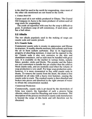 is the chief fat usedin the north for soapmaking,sincemost of
the other oils mentioned are not found in the north.
v. Gutton Seed Oil
Cotton seedoil is not widely produced in Ghana. The Crystal
Oil Company in Accra is the main producer of cotton seedoil
soapstock for soapmaking.
The crudeoil saponifieswith easebet the soapis difficult to
grain. It producessoapof soft consistency,if usedalone, and
hasa bad odour.
2.2 fiudis
The two alkalis popularly used in the making of soaps are
causticsodaand causticpotash.
26.1 Caustic Soda
Commercial causticsodais creamy in appearanceand fibrous
in structure. It readily absorbsmoistureandcarbonicacid from
the air to form sodium carbonate. Due to its hygroscopic
property of absorbingmoisture, it must not be exposedto the
air. Caustic soda is also very corrosive to the skin and
aluminium containers, and assuchmust be handledwith great
care. It is available on the market in various forms, namely
flakes, powder, sticks and blocks. The powder and the flakes
are very convenientto handle but are costlier than the solid or
block causticsoda,and are normally usedwhen the volume of
soapproduction is very small. For largesoapproduction units,
however, it is more economical to buy solid caustic soda in
drums. To removethe causticfrom the drum, the drum is first
pounded on all sideswith a heavy iron hammer, causingthe
causticsodato crack. The crackedcausticis then chiselledand
broken into piecesand dissolvedin the right amount of water
to obtain the concentration needed.
Gommercial Prvduction
Commercially. causticsoda is pvlduced by the electrolysis of
brine (sea water), the byproduct of such a process being
chlorine which is usedfor bleachingand water treatment. The
descriptionof the processinvolved in causticsodamanufacture
is beyond the scope of this book and will therefore not be
discussed.
13
 