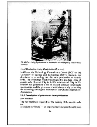 P1.ATE 3: Using hydrometer to &ermine the strength of causticsoda
sohrtion.
Lanrl Production (Using Precipito tiorr Rextim)
In Ghana. the Technology ConsusltancyCentre (TCC) of the
University of Scienceand Technology (UST), Kumasi, has
developed a technology for the local production of caustic
soda.The technologywhich wasdesignedto produce 1OOkgof
causticsodaof about 8Okgin 9-W% solution and 2Okgin 5%
solution has generated a lot of interest amongst small-scale
soapmakers,and the governmentwhich is currently promoting
the technologyamongthe membersof the GhanaSoapmakers’
Association.
2.2.2 Description of process for local production
Raw mnteri&
The raw materials required for the making of the causticsoda
are:
a) sodiumcarbonate- an imported raw material bought from
14
 