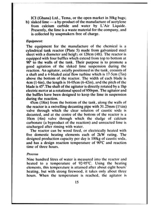 ICI (Ghana) Ltd., Tema, or the open market in 50kgbags;
b) slakedlime - aby-product of the manufactureof acetylene
from calcium carbide and water by L’Air Liquide.
Presently,the lime is awastematerial for the company,and
is collected by soapmakersfree of charge.
Eqru’pment:
The equipment for the manufacture of the chemical is a
cylindrical tank reactor (Plate 5) made from galvanized steel
sheetwith a diameter and heigh; of 120cm(4ft). The reactor is
equippedwith four baffleswhich extendfrom top to bottom at
90” to the walls of the tank. Their purpose is to promote a
good agitation of the slaked lime suspension during the
reaction. .Anagitator, axially positioned in the tank, consistsof
a shaft and a 4-bladedaxial flow turbine which is 1705cm(7in)
above the bottom of the reactor. The width of each blade is
4cm(Min), the length is 1605cm(&42in), andthe pitch of the
bladeis45”.Theshaftof the agitator isdirectly rotated by a lhp
electricmotor at arotational speedof 950rpm.The agitator and
the baffleshave beendesignedto keep the lime in suspension
during the reaction.
45cm(18in) from the bottom of the tank.,along the walls of
the reactor is a swivelling decantingpipe with 31.25mm(1Xin)
valve through which the clear solution of caustic soda is
decanted, and at rhe centre of the bottom of the reactor is a
1Ocm (4in) valve through which the sludge of calcium
carbonate(a byproduct of the reaction)
dischargedafter rinsing with water.
The reactor can be wood fired, or ell
five domestic heating elements each
designedproduction capacityper day is
and has a design reaction temperature
time of three hours.
Pl-OCt??SS
and unreactedlime is
ectrically heated with
of 2kW rating. The
1OOkgof causticsoda,
of 90°C and reaction
Nine hundred litres of water is measuredinto the reactor and
heated to a temperature of 92-95°C. Using the heating
elements,this temperature is attained after about eight hours’
heating, but with strong firewood, it takes only about three
hours. When the temperature is reached, the agitator is
15
 