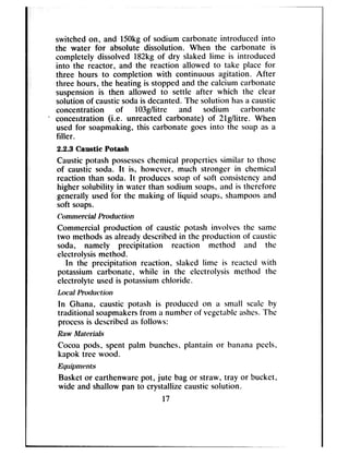 switched on, and 150kgof sodium carbonate introduced into
the water for absolute dissolution. When the carbonate is
completely dissolved 182kgof dry slaked lime is introduced
into the reactor, and the reaction allowed to take place for
three hours to completion with continuous agitation. After
three hours, the heating is stopped and the calcium carbonate
suspensionis then allowed to settle after which the clear
solution of causticsodais decanted.The solution hasa caustic
concentration of 103g/litre and sodium carbonate
concentration (i.e. unreacted carbonate) of 2lg/litre. When
usedfor soapmaking, this carbonate goes into the soap as a
filler.
2.2.3 Caustic Potash
Causticpotash possesseschemical propcrtics similar to those
of caustic soda. It is, however, much stronger in chemical
reaction than soda. It producessoap of soft consistencyand
higher solubility in water than sodium soaps,and is therefore
generaily used for the making of liquid soaps,shampoosand
soft soaps.
Commercial Production
Commercial production of caustic potash involves the same
two methodsasalready describedin the production of caustic
soda, namely precipitation reaction method and the
electrolysismethod.
In the precipitation reaction, slaked lime is reacted with
potassium carbonate, while in the electrolysis method the
electrolyte usedis potassiumchloride.
Loc+?lProduction
In Ghana, caustic potash is produced on a small scale by
traditional soapmakersfrom a numberof vegetableashes.The
processis describedas follows:
Raw Materials
Cocoa pods, spent palm bunches, plantain or banana peels.
kapok tree wood.
Equipments
Basketor earthenwarepot, jute bag or straw, tray or bucket,
wide and shallow pan to crystallize causticsolution.
17
 